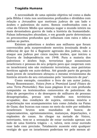 Tragédia Humana
A necessidade de uma opinião objetiva tal como a dada
pela Bíblia é vista nos sentimentos profundos e divididos com
relação a Jerusalém que motivam judeus de um lado e
árabes e palestinos do outro. Somos confrontados com a
crise do Oriente Médio que ameaça sugar o mundo inteiro na
mais devastadora guerra de toda a história da humanidade.
Falsas informações abundam, e em grande parte determinam
os preconceitos profundos que inflamam com raiva e ódio a
ambas as partes.
Existem palestinos e árabes aos milhares que foram
convencidos pela surpreendente mentira (ensinada desde a
infância) de que foi a flagrante agressão dos judeus, não o
ataque aos judeus por cinco nações árabes, que iniciou a
Guerra de Independência em 1948. Para a maioria dos
palestinos e árabes hoje, terroristas (que assassinam
israelenses e pessoas do seu próprio povo que cooperam com
os israelenses) não são realmente terroristas, mas patriotas
heróicos agindo em auto-defesa. Até grande parte da geração
mais jovem de israelenses abraçou o mesmo revisionismo da
história através do seu entusiasmo pelo "movimento de paz".
Como exemplo, considere o livro de um autor judeu,
Penny Rosenwasser, Voices from a 'Promised Land' (Vozes de
uma 'Terra Prometida'). Nas suas páginas lê-se com profunda
compaixão os testemunhos comoventes de palestinos: da
falta de perspectiva e do desespero de milhares de pessoas
desapropriadas, presas sem trabalho nos territórios
ocupados; das condições de sujeira, extrema miséria e
superlotação nos acampamentos tais como Jabalia na Faixa
de Gaza; das buscas nas casas no meio da noite por soldados
israelenses
brutos
sem
mandados
de
busca;
de
espancamentos, aprisionamentos, matanças, deportações, e
explosões de casas. Ao chegar na metade de Voices,
entretanto, tem-se a sensação de estar ouvindo apenas um
lado de uma história trágica - e, talvez, nem estar ouvindo
esse lado com precisão. Totalmente ausente está qualquer
vestígio de que os israelenses poderiam ter pelo menos al-

 