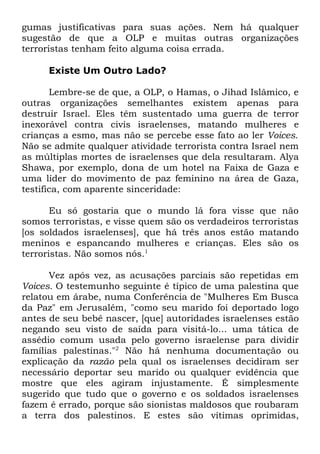 gumas justificativas para suas ações. Nem há qualquer
sugestão de que a OLP e muitas outras organizações
terroristas tenham feito alguma coisa errada.
Existe Um Outro Lado?
Lembre-se de que, a OLP, o Hamas, o Jihad Islâmico, e
outras organizações semelhantes existem apenas para
destruir Israel. Eles têm sustentado uma guerra de terror
inexorável contra civis israelenses, matando mulheres e
crianças a esmo, mas não se percebe esse fato ao ler Voices.
Não se admite qualquer atividade terrorista contra Israel nem
as múltiplas mortes de israelenses que dela resultaram. Alya
Shawa, por exemplo, dona de um hotel na Faixa de Gaza e
uma líder do movimento de paz feminino na área de Gaza,
testifica, com aparente sinceridade:
Eu só gostaria que o mundo lá fora visse que não
somos terroristas, e visse quem são os verdadeiros terroristas
[os soldados israelenses], que há três anos estão matando
meninos e espancando mulheres e crianças. Eles são os
terroristas. Não somos nós.1
Vez após vez, as acusações parciais são repetidas em
Voices. O testemunho seguinte é típico de uma palestina que
relatou em árabe, numa Conferência de "Mulheres Em Busca
da Paz" em Jerusalém, "como seu marido foi deportado logo
antes de seu bebê nascer, [que] autoridades israelenses estão
negando seu visto de saída para visitá-lo... uma tática de
assédio comum usada pelo governo israelense para dividir
famílias palestinas."2 Não há nenhuma documentação ou
explicação da razão pela qual os israelenses decidiram ser
necessário deportar seu marido ou qualquer evidência que
mostre que eles agiram injustamente. É simplesmente
sugerido que tudo que o governo e os soldados israelenses
fazem é errado, porque são sionistas maldosos que roubaram
a terra dos palestinos. E estes são vítimas oprimidas,

 