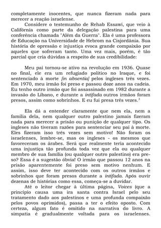 completamente inocentes, que nunca fizeram nada para
merecer a reação israelense.
Considere o testemunho de Rehab Essawi, que veio à
Califórnia como parte da delegação palestina para uma
conferência chamada "Além da Guerra". Ela é uma professora
de Educação na Universidade de Hebrom na Cisjordânia. Sua
história de opressão e injustiça evoca grande compaixão por
aqueles que sofreram tanto. Uma vez mais, porém, é tão
parcial que cria dúvidas a respeito de sua credibilidade:
Meu pai tornou-se ativo na revolução em 1936. Quase
no final, ele era um refugiado político no Iraque, e foi
sentenciado à morte [in absentia] pelos ingleses três vezes.
Em 1970, meu irmão foi preso e passou doze anos na cadeia.
Eu tenho outro irmão que foi assassinado em 1982 durante a
invasão do Líbano, e durante a intifada outros irmãos foram
presos, assim como sobrinhos. E eu fui presa três vezes.3
Ela dá a entender claramente que nem ela, nem a
família dela, nem qualquer outro palestino jamais fizeram
nada para merecer a prisão ou punição de qualquer tipo. Os
ingleses não tiveram razões para sentenciar seu pai à morte.
Eles fizeram isso três vezes sem motivo! Não foram os
israelenses, lembre-se, mas os ingleses - os mesmos que
favoreceram os árabes. Será que realmente teria acontecido
uma injustiça tão profunda toda vez que ela ou qualquer
membro de sua família (ou qualquer outro palestino) era preso? Essa é a sugestão óbvia! O irmão que passou 12 anos na
prisão aparentemente foi preso sem motivo nenhum. E
assim, isso deve ter acontecido com os outros irmãos e
sobrinhos que foram presos durante a intifada. Após ouvir
dezenas de histórias como essa, começa-se a duvidar.
Até o leitor chegar à última página, Voices (que a
princípio causa uma ira santa contra Israel pelo seu
tratamento dado aos palestinos e uma profunda compaixão
pelos povos oprimidos), passa a ter o efeito oposto. Com
certeza, algum fato é omitido na narrativa do livro. A
simpatia é gradualmente voltada para os israelenses.

 