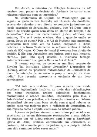 Em Jericó, o ministro de Relações Islâmicas da AP
recebeu com prazer a decisão da Jordânia de cortar suas
relações religiosas com os territórios.4
Na Conferência de Cúpula de Washington que se
seguiu, o [entrementes falecido] rei Hussein da Jordânia,
esperando defender o seu direito ao controle jordaniano dos
locais sagrados de Jerusalém, declarou que "só Deus tem o
direito de decidir quem será dono do Monte do Templo e de
Jerusalém." Como um comentarista judeu afirmou, no
entanto, "Ele está certo, é claro. Mas a questão então se
torna, Deus de quem? Pois... o Alá de Hussein não menciona
Jerusalém nem uma vez no Corão, enquanto a Bíblia
hebraica e o Novo Testamento se referem ambos à cidade
mais de 800 vezes. O Deus de Israel já exerceu Seu direito de
decidir. E Ele deu Jerusalém aos judeus como sua herança
eterna... [um fato que] desafia a insidiosa teologia
'interconfessional' que iguala Deus ao Alá do Islã."5
O mesmo escritor, ao comentar um livro recente de
Eliyahu Tal intitulado Whose Jerusalém? (Jerusalém de
Quem?), acusa os "possíveis redivididores" de Jerusalém de
terem "a intenção de arrancar o próprio coração da alma
judia." Sua resenha apresenta a essência de um livro
convincente:
"Tal fala sem rodeios. E para aqueles que ainda
escolhem legitimidade histórica ao invés das reivindicações
dos xiitas iranianos, árabes palestinos, hachemitas,
marroquinos e árabes sauditas, inspiradas pelo Islã, e
'lubrificadas' com petróleo, a informação reunida em Whose
Jerusalém? oferece uma base sólida com a qual rebater os
apelos cada vez maiores para a redivisão de Jerusalém, ou
sua rejeição como a capital exclusiva do Estado judeu...
Apenas os judeus viveram e morreram por séculos na
esperança de serem fisicamente restaurados a esta cidade.
Só quando um rei judeu reinava aqui é que a Shechinah
(glória de Deus) brilhava visivelmente em Jerusalém, e,
portanto, foi somente para os judeus que a própria cidade
tem sido santa por todos esses anos."6

 