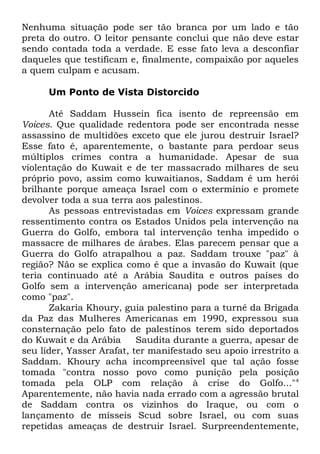 Nenhuma situação pode ser tão branca por um lado e tão
preta do outro. O leitor pensante conclui que não deve estar
sendo contada toda a verdade. E esse fato leva a desconfiar
daqueles que testificam e, finalmente, compaixão por aqueles
a quem culpam e acusam.
Um Ponto de Vista Distorcido
Até Saddam Hussein fica isento de repreensão em
Voices. Que qualidade redentora pode ser encontrada nesse
assassino de multidões exceto que ele jurou destruir Israel?
Esse fato é, aparentemente, o bastante para perdoar seus
múltiplos crimes contra a humanidade. Apesar de sua
violentação do Kuwait e de ter massacrado milhares de seu
próprio povo, assim como kuwaitianos, Saddam é um herói
brilhante porque ameaça Israel com o extermínio e promete
devolver toda a sua terra aos palestinos.
As pessoas entrevistadas em Voices expressam grande
ressentimento contra os Estados Unidos pela intervenção na
Guerra do Golfo, embora tal intervenção tenha impedido o
massacre de milhares de árabes. Elas parecem pensar que a
Guerra do Golfo atrapalhou a paz. Saddam trouxe "paz" à
região? Não se explica como é que a invasão do Kuwait (que
teria continuado até a Arábia Saudita e outros países do
Golfo sem a intervenção americana) pode ser interpretada
como "paz".
Zakaria Khoury, guia palestino para a turnê da Brigada
da Paz das Mulheres Americanas em 1990, expressou sua
consternação pelo fato de palestinos terem sido deportados
do Kuwait e da Arábia
Saudita durante a guerra, apesar de
seu líder, Yasser Arafat, ter manifestado seu apoio irrestrito a
Saddam. Khoury acha incompreensível que tal ação fosse
tomada "contra nosso povo como punição pela posição
tomada pela OLP com relação à crise do Golfo..."4
Aparentemente, não havia nada errado com a agressão brutal
de Saddam contra os vizinhos do Iraque, ou com o
lançamento de mísseis Scud sobre Israel, ou com suas
repetidas ameaças de destruir Israel. Surpreendentemente,

 