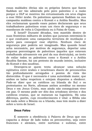 essas maldades óbvias são os próprios fatores que fazem
Saddam ser tão admirado pelo povo palestino e a razão
porque a OLP se mostrou tão entusiasmada em seus elogios
a esse Hitler árabe. Os palestinos apoiaram Saddam na sua
campanha maldosa contra o Kuwait e a Arábia Saudita. Mas
eles reclamaram quando esses países declararam que seus
trabalhadores palestinos eram um risco de segurança e os
mandaram de volta à Cisjordânia ou à Faixa de Gaza.
E Israel? Durante décadas, tem mantido dentro de
suas fronteiras milhares de árabes que juraram exterminá-lo
e que conduzem uma campanha terrorista de mutilação e
morte para conseguir esse objetivo. Nenhum risco de
segurança pior poderia ser imaginado. Mas quando Israel
acha necessário, por motivos de segurança, deportar uma
pequena porcentagem de palestinos (aqueles que estavam
trabalhando ativamente em prol da sua destruição), ao invés
de exilar todos os palestinos como o Kuwait e a Arábia
Saudita fizeram, há um protesto do mundo inteiro, inclusive
do Kuwait e dos sauditas.
Desespera-se quem tenta alcançar uma solução
eqüitativa entre árabes e israelenses diante de preconceitos
tão profundamente arraigados e pontos de vista tão
distorcidos. O que é necessário é uma autoridade maior, que
ambos os lados respeitem e estejam dispostos a obedecer.
Pode-se dizer que os católicos na Irlanda do Sul e os
protestantes no Norte, afirmam ambos acreditar no mesmo
Deus e em Jesus Cristo, mas ainda não conseguiram viver
em paz. O mesmo pode ser dito dos ortodoxos sérvios e dos
católicos croatas, que se mataram na Iugoslávia. Há uma
diferença, porém, cujo reconhecimento é vital: a Bíblia não
diz nada sobre a Bósnia ou a Irlanda, mas tem muito a dizer
sobre a terra de Israel.
Deus Falou
É somente a obediência à Palavra de Deus que nos
capacita a deixar de lado todos os preconceitos, seja entre
franceses e alemães, entre nortistas e sulistas, entre

 