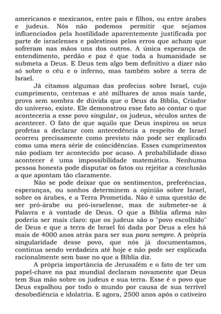 americanos e mexicanos, entre pais e filhos, ou entre árabes
e judeus. Nós não podemos permitir que sejamos
influenciados pela hostilidade aparentemente justificada por
parte de israelenses e palestinos pelos erros que acham que
sofreram nas mãos uns dos outros. A única esperança de
entendimento, perdão e paz é que toda a humanidade se
submeta a Deus. E Deus tem algo bem definitivo a dizer não
só sobre o céu e o inferno, mas também sobre a terra de
Israel.
Já citamos algumas das profecias sobre Israel, cujo
cumprimento, centenas e até milhares de anos mais tarde,
prova sem sombra de dúvida que o Deus da Bíblia, Criador
do universo, existe. Ele demonstrou esse fato ao contar o que
aconteceria a esse povo singular, os judeus, séculos antes de
acontecer. O fato de que aquilo que Deus inspirou os seus
profetas a declarar com antecedência a respeito de Israel
ocorreu precisamente como previsto não pode ser explicado
como uma mera série de coincidências. Esses cumprimentos
não podiam ter acontecido por acaso. A probabilidade disso
acontecer é uma impossibilidade matemática. Nenhuma
pessoa honesta pode disputar os fatos ou rejeitar a conclusão
a que apontam tão claramente.
Não se pode deixar que os sentimentos, preferências,
esperanças, ou sonhos determinem a opinião sobre Israel,
sobre os árabes, e a Terra Prometida. Não é uma questão de
ser pró-árabe ou pró-israelense, mas de submeter-se à
Palavra e à vontade de Deus. O que a Bíblia afirma não
poderia ser mais claro: que os judeus são o "povo escolhido"
de Deus e que a terra de Israel foi dada por Deus a eles há
mais de 4000 anos atrás para ser sua para sempre. A própria
singularidade desse povo, que nós já documentamos,
continua sendo verdadeira até hoje e não pode ser explicada
racionalmente sem base no que a Bíblia diz.
A própria importância de Jerusalém e o fato de ter um
papel-chave na paz mundial declaram novamente que Deus
tem Sua mão sobre os judeus e sua terra. Esse é o povo que
Deus espalhou por todo o mundo por causa de sua terrível
desobediência e idolatria. E agora, 2500 anos após o cativeiro

 