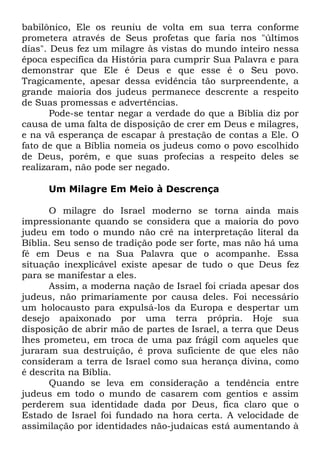 babilônico, Ele os reuniu de volta em sua terra conforme
prometera através de Seus profetas que faria nos "últimos
dias". Deus fez um milagre às vistas do mundo inteiro nessa
época específica da História para cumprir Sua Palavra e para
demonstrar que Ele é Deus e que esse é o Seu povo.
Tragicamente, apesar dessa evidência tão surpreendente, a
grande maioria dos judeus permanece descrente a respeito
de Suas promessas e advertências.
Pode-se tentar negar a verdade do que a Bíblia diz por
causa de uma falta de disposição de crer em Deus e milagres,
e na vã esperança de escapar à prestação de contas a Ele. O
fato de que a Bíblia nomeia os judeus como o povo escolhido
de Deus, porém, e que suas profecias a respeito deles se
realizaram, não pode ser negado.
Um Milagre Em Meio à Descrença
O milagre do Israel moderno se torna ainda mais
impressionante quando se considera que a maioria do povo
judeu em todo o mundo não crê na interpretação literal da
Bíblia. Seu senso de tradição pode ser forte, mas não há uma
fé em Deus e na Sua Palavra que o acompanhe. Essa
situação inexplicável existe apesar de tudo o que Deus fez
para se manifestar a eles.
Assim, a moderna nação de Israel foi criada apesar dos
judeus, não primariamente por causa deles. Foi necessário
um holocausto para expulsá-los da Europa e despertar um
desejo apaixonado por uma terra própria. Hoje sua
disposição de abrir mão de partes de Israel, a terra que Deus
lhes prometeu, em troca de uma paz frágil com aqueles que
juraram sua destruição, é prova suficiente de que eles não
consideram a terra de Israel como sua herança divina, como
é descrita na Bíblia.
Quando se leva em consideração a tendência entre
judeus em todo o mundo de casarem com gentios e assim
perderem sua identidade dada por Deus, fica claro que o
Estado de Israel foi fundado na hora certa. A velocidade de
assimilação por identidades não-judaicas está aumentando à

 