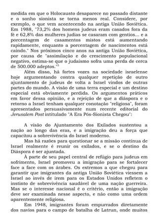 medida em que o Holocausto desaparece no passado distante
e o sonho sionista se torna menos real. Considere, por
exemplo, o que vem acontecendo na antiga União Soviética.
Em 1988, "73,2% dos homens judeus eram casados fora da
fé e 62,8% das mulheres judias se casaram com gentios... e a
porcentagem de casamentos mistos está aumentando
rapidamente, enquanto a porcentagem de nascimentos está
caindo." Nos próximos cinco anos na antiga União Soviética,
por causa de "assimilação e do crescimento populacional
negativo, estima-se que o judaísmo sofra uma perda de cerca
de 500.000 adeptos."5
Além disso, há fortes vozes na sociedade israelense
hoje argumentando contra qualquer repetição de outro
ajuntamento de judeus de volta a Israel vindos de outras
partes do mundo. A visão de uma terra especial e um destino
especial está obviamente perdida. Os argumentos práticos
em favor dessa opinião, e a rejeição de que a diáspora e o
retorno a Israel tenham qualquer conotação "religiosa", foram
apresentados persuasivamente num recente editorial do
Jerusalem Post intitulado "A Era Pós-Sionista Chegou":
A visão do Ajuntamento dos Exilados sustentou a
nação ao longo das eras, e a imigração deu a força que
capacitou a sobrevivência do Israel moderno.
Mas há razões para questionar se a missão contínua de
Israel realmente é reunir os exilados, e se o destino da
Diáspora é ser ajuntada.
À parte de seu papel central de refúgio para judeus em
sofrimento, Israel promoveu a imigração para se fortalecer
face a face com os árabes. Os extremos a que chegou para
garantir que imigrantes da antiga União Soviética viessem a
Israel ao invés de irem para os Estados Unidos refletem o
instinto de sobrevivência saudável de uma nação guerreira.
Mas se o interesse nacional é o critério, então a imigração
deve ser examinada nesse aspecto, e não como uma ordem
aparentemente religiosa.
Em 1948, imigrantes foram empurrados diretamente
dos navios para o campo de batalha de Latrun, onde muitos

 