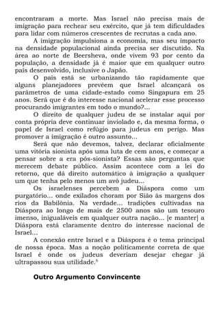 encontraram a morte. Mas Israel não precisa mais de
imigração para rechear seu exército, que já tem dificuldades
para lidar com números crescentes de recrutas a cada ano.
A imigração impulsiona a economia, mas seu impacto
na densidade populacional ainda precisa ser discutido. Na
área ao norte de Beersheva, onde vivem 93 por cento da
população, a densidade já é maior que em qualquer outro
país desenvolvido, inclusive o Japão.
O país está se urbanizando tão rapidamente que
alguns planejadores prevêem que Israel alcançará os
parâmetros de uma cidade-estado como Singapura em 25
anos. Será que é do interesse nacional acelerar esse processo
procurando imigrantes em todo o mundo?...
O direito de qualquer judeu de se instalar aqui por
conta própria deve continuar inviolado e, da mesma forma, o
papel de Israel como refúgio para judeus em perigo. Mas
promover a imigração é outro assunto...
Será que não devemos, talvez, declarar oficialmente
uma vitória sionista após uma luta de cem anos, e começar a
pensar sobre a era pós-sionista? Essas são perguntas que
merecem debate público. Assim acontece com a lei do
retorno, que dá direito automático à imigração a qualquer
um que tenha pelo menos um avô judeu...
Os israelenses percebem a Diáspora como um
purgatório... onde exilados choram por Sião às margens dos
rios da Babilônia. Na verdade... tradições cultivadas na
Diáspora ao longo de mais de 2500 anos são um tesouro
imenso, inigualáveis em qualquer outra nação... [e manter] a
Diáspora está claramente dentro do interesse nacional de
Israel...
A conexão entre Israel e a Diáspora é o tema principal
de nossa época. Mas a noção politicamente correta de que
Israel é onde os judeus deveriam desejar chegar já
ultrapassou sua utilidade.6
Outro Argumento Convincente

 