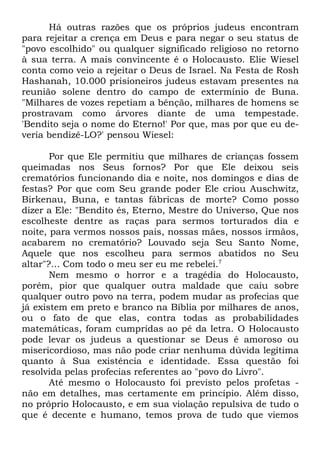 Há outras razões que os próprios judeus encontram
para rejeitar a crença em Deus e para negar o seu status de
"povo escolhido" ou qualquer significado religioso no retorno
à sua terra. A mais convincente é o Holocausto. Elie Wiesel
conta como veio a rejeitar o Deus de Israel. Na Festa de Rosh
Hashanah, 10.000 prisioneiros judeus estavam presentes na
reunião solene dentro do campo de extermínio de Buna.
"Milhares de vozes repetiam a bênção, milhares de homens se
prostravam como árvores diante de uma tempestade.
'Bendito seja o nome do Eterno!' Por que, mas por que eu deveria bendizê-LO?' pensou Wiesel:
Por que Ele permitiu que milhares de crianças fossem
queimadas nos Seus fornos? Por que Ele deixou seis
crematórios funcionando dia e noite, nos domingos e dias de
festas? Por que com Seu grande poder Ele criou Auschwitz,
Birkenau, Buna, e tantas fábricas de morte? Como posso
dizer a Ele: "Bendito és, Eterno, Mestre do Universo, Que nos
escolheste dentre as raças para sermos torturados dia e
noite, para vermos nossos pais, nossas mães, nossos irmãos,
acabarem no crematório? Louvado seja Seu Santo Nome,
Aquele que nos escolheu para sermos abatidos no Seu
altar"?... Com todo o meu ser eu me rebelei.7
Nem mesmo o horror e a tragédia do Holocausto,
porém, pior que qualquer outra maldade que caiu sobre
qualquer outro povo na terra, podem mudar as profecias que
já existem em preto e branco na Bíblia por milhares de anos,
ou o fato de que elas, contra todas as probabilidades
matemáticas, foram cumpridas ao pé da letra. O Holocausto
pode levar os judeus a questionar se Deus é amoroso ou
misericordioso, mas não pode criar nenhuma dúvida legítima
quanto à Sua existência e identidade. Essa questão foi
resolvida pelas profecias referentes ao "povo do Livro".
Até mesmo o Holocausto foi previsto pelos profetas não em detalhes, mas certamente em princípio. Além disso,
no próprio Holocausto, e em sua violação repulsiva de tudo o
que é decente e humano, temos prova de tudo que viemos

 
