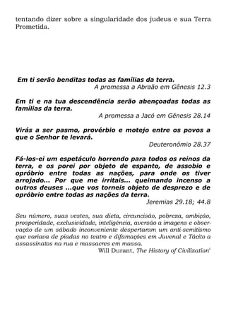tentando dizer sobre a singularidade dos judeus e sua Terra
Prometida.

Em ti serão benditas todas as famílias da terra.
A promessa a Abraão em Gênesis 12.3
Em ti e na tua descendência serão abençoadas todas as
famílias da terra.
A promessa a Jacó em Gênesis 28.14
Virás a ser pasmo, provérbio e motejo entre os povos a
que o Senhor te levará.
Deuteronômio 28.37
Fá-los-ei um espetáculo horrendo para todos os reinos da
terra, e os porei por objeto de espanto, de assobio e
opróbrio entre todas as nações, para onde os tiver
arrojado... Por que me irritais... queimando incenso a
outros deuses ...que vos torneis objeto de desprezo e de
opróbrio entre todas as nações da terra.
Jeremias 29.18; 44.8
Seu número, suas vestes, sua dieta, circuncisão, pobreza, ambição,
prosperidade, exclusividade, inteligência, aversão a imagens e observação de um sábado inconveniente despertaram um anti-semitismo
que variava de piadas no teatro e difamações em Juvenal e Tácito a
assassinatos na rua e massacres em massa.
Will Durant, The History of Civilization1

 