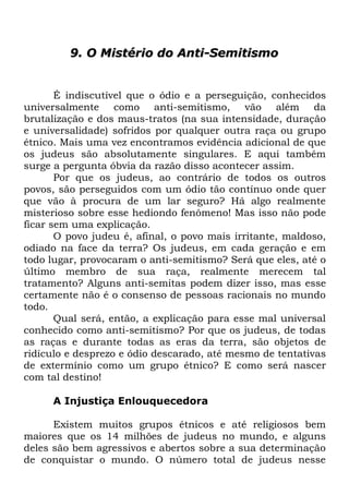 9. O Mistério do Anti-Semitismo

É indiscutível que o ódio e a perseguição, conhecidos
universalmente como anti-semitismo, vão além da
brutalização e dos maus-tratos (na sua intensidade, duração
e universalidade) sofridos por qualquer outra raça ou grupo
étnico. Mais uma vez encontramos evidência adicional de que
os judeus são absolutamente singulares. E aqui também
surge a pergunta óbvia da razão disso acontecer assim.
Por que os judeus, ao contrário de todos os outros
povos, são perseguidos com um ódio tão contínuo onde quer
que vão à procura de um lar seguro? Há algo realmente
misterioso sobre esse hediondo fenômeno! Mas isso não pode
ficar sem uma explicação.
O povo judeu é, afinal, o povo mais irritante, maldoso,
odiado na face da terra? Os judeus, em cada geração e em
todo lugar, provocaram o anti-semitismo? Será que eles, até o
último membro de sua raça, realmente merecem tal
tratamento? Alguns anti-semitas podem dizer isso, mas esse
certamente não é o consenso de pessoas racionais no mundo
todo.
Qual será, então, a explicação para esse mal universal
conhecido como anti-semitismo? Por que os judeus, de todas
as raças e durante todas as eras da terra, são objetos de
ridículo e desprezo e ódio descarado, até mesmo de tentativas
de extermínio como um grupo étnico? E como será nascer
com tal destino!
A Injustiça Enlouquecedora
Existem muitos grupos étnicos e até religiosos bem
maiores que os 14 milhões de judeus no mundo, e alguns
deles são bem agressivos e abertos sobre a sua determinação
de conquistar o mundo. O número total de judeus nesse

 