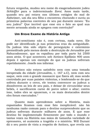 futura vergonha, mudou seu nome do exageradamente judeu
Schleiffer para o indeterminado Eorsi. Anos mais tarde,
quando seu pai estava nos últimos estágios do mal de
Alzheimer, um dia seu filho o encontrou chorando e ouviu as
primeiras palavras coerentes de seu pai durante meses: "Eu
sou judeu!" Que incrível que esse era o fato ao qual sua
mente arrasada ainda se apegava com convicção!2
Um Breve Exame da História Antiga
Anti-semitismo não é, com certeza, nada novo. Ele
pode ser identificado já nas primeiras eras da antiguidade.
Os judeus têm sido objeto de perseguição e extermínio
premeditado pelo menos desde a destruição de Jerusalém por
Nabucodonosor, que os espalhou por toda parte há 2500
anos atrás. O que aconteceu sob Antíoco Epifânio 400 anos
depois é apenas um exemplo do que os judeus sofreram
repetidamente. Josefo nos informa:
Antíoco não estava satisfeito nem com uma tomada
inesperada da cidade [Jerusalém, c. 167 a.C], nem com seu
saque, nem com o grande massacre que fizera ali; mas sendo
controlado por suas paixões violentas, e lembrando-se do que
sofrera durante o cerco, ele tentou convencer os judeus a
dissolverem as leis de seu país, e deixar de circuncidar seus
bebês, e sacrificarem carne de porco sobre o altar; contra
isso, todos eles se opuseram, e os mais destacados dentre
eles foram executados.3
Quanto mais aprendemos sobre a História, mais
espantados ficamos com esse fato inexplicável: não há
nenhuma razão comum para o destino surpreendente que os
judeus sofreram durante milhares de anos. E que esse
destino foi implementado firmemente por todo o mundo e
tantas vezes na História nas mãos de tamanha variedade de
opressores, só aumenta a tragédia e o mistério. Will Durant
dá o seu ponto de vista a respeito de Antíoco, que revela um

 