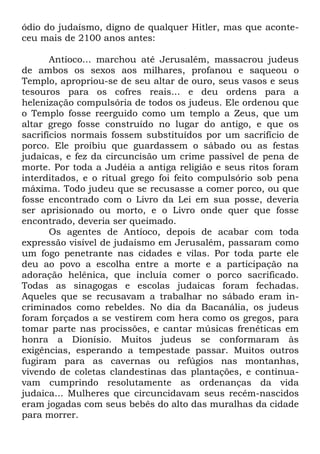 ódio do judaísmo, digno de qualquer Hitler, mas que aconteceu mais de 2100 anos antes:
Antíoco... marchou até Jerusalém, massacrou judeus
de ambos os sexos aos milhares, profanou e saqueou o
Templo, apropriou-se de seu altar de ouro, seus vasos e seus
tesouros para os cofres reais... e deu ordens para a
helenização compulsória de todos os judeus. Ele ordenou que
o Templo fosse reerguido como um templo a Zeus, que um
altar grego fosse construído no lugar do antigo, e que os
sacrifícios normais fossem substituídos por um sacrifício de
porco. Ele proibiu que guardassem o sábado ou as festas
judaicas, e fez da circuncisão um crime passível de pena de
morte. Por toda a Judéia a antiga religião e seus ritos foram
interditados, e o ritual grego foi feito compulsório sob pena
máxima. Todo judeu que se recusasse a comer porco, ou que
fosse encontrado com o Livro da Lei em sua posse, deveria
ser aprisionado ou morto, e o Livro onde quer que fosse
encontrado, deveria ser queimado.
Os agentes de Antíoco, depois de acabar com toda
expressão visível de judaísmo em Jerusalém, passaram como
um fogo penetrante nas cidades e vilas. Por toda parte ele
deu ao povo a escolha entre a morte e a participação na
adoração helênica, que incluía comer o porco sacrificado.
Todas as sinagogas e escolas judaicas foram fechadas.
Aqueles que se recusavam a trabalhar no sábado eram incriminados como rebeldes. No dia da Bacanália, os judeus
foram forçados a se vestirem com hera como os gregos, para
tomar parte nas procissões, e cantar músicas frenéticas em
honra a Dionísio. Muitos judeus se conformaram às
exigências, esperando a tempestade passar. Muitos outros
fugiram para as cavernas ou refúgios nas montanhas,
vivendo de coletas clandestinas das plantações, e continuavam cumprindo resolutamente as ordenanças da vida
judaica... Mulheres que circuncidavam seus recém-nascidos
eram jogadas com seus bebês do alto das muralhas da cidade
para morrer.

 