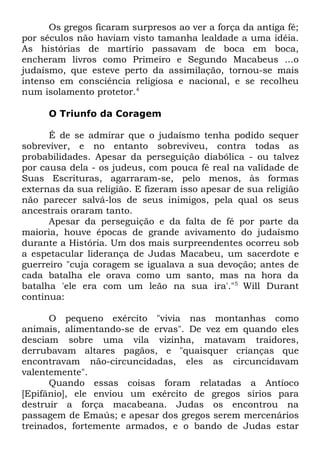 Os gregos ficaram surpresos ao ver a força da antiga fé;
por séculos não haviam visto tamanha lealdade a uma idéia.
As histórias de martírio passavam de boca em boca,
encheram livros como Primeiro e Segundo Macabeus ...o
judaísmo, que esteve perto da assimilação, tornou-se mais
intenso em consciência religiosa e nacional, e se recolheu
num isolamento protetor.4
O Triunfo da Coragem
É de se admirar que o judaísmo tenha podido sequer
sobreviver, e no entanto sobreviveu, contra todas as
probabilidades. Apesar da perseguição diabólica - ou talvez
por causa dela - os judeus, com pouca fé real na validade de
Suas Escrituras, agarraram-se, pelo menos, às formas
externas da sua religião. E fizeram isso apesar de sua religião
não parecer salvá-los de seus inimigos, pela qual os seus
ancestrais oraram tanto.
Apesar da perseguição e da falta de fé por parte da
maioria, houve épocas de grande avivamento do judaísmo
durante a História. Um dos mais surpreendentes ocorreu sob
a espetacular liderança de Judas Macabeu, um sacerdote e
guerreiro "cuja coragem se igualava a sua devoção; antes de
cada batalha ele orava como um santo, mas na hora da
batalha 'ele era com um leão na sua ira'."5 Will Durant
continua:
O pequeno exército "vivia nas montanhas como
animais, alimentando-se de ervas". De vez em quando eles
desciam sobre uma vila vizinha, matavam traidores,
derrubavam altares pagãos, e "quaisquer crianças que
encontravam não-circuncidadas, eles as circuncidavam
valentemente".
Quando essas coisas foram relatadas a Antíoco
[Epifânio], ele enviou um exército de gregos sírios para
destruir a força macabeana. Judas os encontrou na
passagem de Emaús; e apesar dos gregos serem mercenários
treinados, fortemente armados, e o bando de Judas estar

 