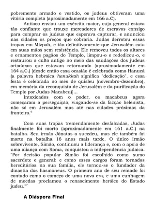 pobremente armado e vestido, os judeus obtiveram uma
vitória completa (aproximadamente em 166 a.C).
Antíoco enviou um exército maior, cujo general estava
tão confiante que trouxe mercadores de escravos consigo
para comprar os judeus que esperava capturar, e anunciou
nas cidades os preços que cobraria. Judas derrotou essas
tropas em Mizpah, e tão definitivamente que Jerusalém caiu
em suas mãos sem resistência. Ele removeu todos os altares
e ornamentos pagãos do Templo, limpou-o e rededicou-o, e
restaurou o culto antigo no meio das saudações dos judeus
ortodoxos que estavam retornando (aproximadamente em
164 a.C.) [desde então essa ocasião é celebrada como Hanucá
(a palavra hebraica hanukkah significa "dedicação", e essa
festa é celebrada no mês de quisleu (novembro-dezembro),
em memória da reconquista de Jerusalém e da purificação do
Templo por Judas Macabeu)]...
Intoxicados com o poder, os macabeus agora
começaram a perseguição, vingando-se da facção helenista,
não só em Jerusalém mas até nas cidades próximas da
fronteira.6
Com suas tropas tremendamente desfalcadas, Judas
finalmente foi morto (aproximadamente em 161 a.C.) na
batalha. Seu irmão Jônatas o sucedeu, mas ele também foi
morto na batalha 18 anos mais tarde. O único irmão
sobrevivente, Simão, continuou a liderança e, com o apoio de
uma aliança com Roma, conquistou a independência judaica.
"Por decisão popular Simão foi escolhido como sumo
sacerdote e general: e como esses cargos foram tornados
hereditários na sua família, ele tornou-se o fundador da
dinastia dos hasmoneus. O primeiro ano de seu reinado foi
contado como o começo de uma nova era, e uma cunhagem
de moedas proclamou o renascimento heróico do Estado
judeu."7
A Diáspora Final

 