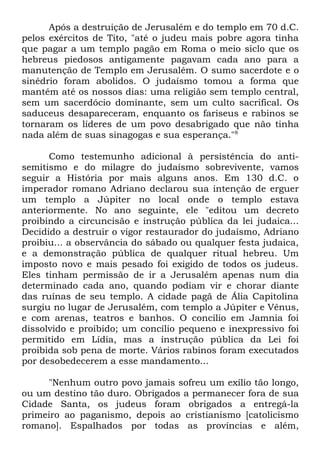 Após a destruição de Jerusalém e do templo em 70 d.C.
pelos exércitos de Tito, "até o judeu mais pobre agora tinha
que pagar a um templo pagão em Roma o meio siclo que os
hebreus piedosos antigamente pagavam cada ano para a
manutenção de Templo em Jerusalém. O sumo sacerdote e o
sinédrio foram abolidos. O judaísmo tomou a forma que
mantém até os nossos dias: uma religião sem templo central,
sem um sacerdócio dominante, sem um culto sacrifical. Os
saduceus desapareceram, enquanto os fariseus e rabinos se
tornaram os líderes de um povo desabrigado que não tinha
nada além de suas sinagogas e sua esperança."8
Como testemunho adicional à persistência do antisemitismo e do milagre do judaísmo sobrevivente, vamos
seguir a História por mais alguns anos. Em 130 d.C. o
imperador romano Adriano declarou sua intenção de erguer
um templo a Júpiter no local onde o templo estava
anteriormente. No ano seguinte, ele "editou um decreto
proibindo a circuncisão e instrução pública da lei judaica...
Decidido a destruir o vigor restaurador do judaísmo, Adriano
proibiu... a observância do sábado ou qualquer festa judaica,
e a demonstração pública de qualquer ritual hebreu. Um
imposto novo e mais pesado foi exigido de todos os judeus.
Eles tinham permissão de ir a Jerusalém apenas num dia
determinado cada ano, quando podiam vir e chorar diante
das ruínas de seu templo. A cidade pagã de Ália Capitolina
surgiu no lugar de Jerusalém, com templo a Júpiter e Vênus,
e com arenas, teatros e banhos. O concílio em Jamnia foi
dissolvido e proibido; um concílio pequeno e inexpressivo foi
permitido em Lídia, mas a instrução pública da Lei foi
proibida sob pena de morte. Vários rabinos foram executados
por desobedecerem a esse mandamento...
"Nenhum outro povo jamais sofreu um exílio tão longo,
ou um destino tão duro. Obrigados a permanecer fora de sua
Cidade Santa, os judeus foram obrigados a entregá-la
primeiro ao paganismo, depois ao cristianismo [catolicismo
romano]. Espalhados por todas as províncias e além,

 