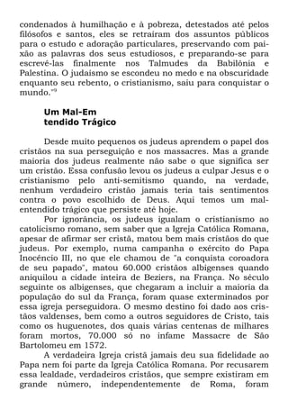condenados à humilhação e à pobreza, detestados até pelos
filósofos e santos, eles se retraíram dos assuntos públicos
para o estudo e adoração particulares, preservando com paixão as palavras dos seus estudiosos, e preparando-se para
escrevê-las finalmente nos Talmudes da Babilônia e
Palestina. O judaísmo se escondeu no medo e na obscuridade
enquanto seu rebento, o cristianismo, saiu para conquistar o
mundo."9
Um Mal-Em
tendido Trágico
Desde muito pequenos os judeus aprendem o papel dos
cristãos na sua perseguição e nos massacres. Mas a grande
maioria dos judeus realmente não sabe o que significa ser
um cristão. Essa confusão levou os judeus a culpar Jesus e o
cristianismo pelo anti-semitismo quando, na verdade,
nenhum verdadeiro cristão jamais teria tais sentimentos
contra o povo escolhido de Deus. Aqui temos um malentendido trágico que persiste até hoje.
Por ignorância, os judeus igualam o cristianismo ao
catolicismo romano, sem saber que a Igreja Católica Romana,
apesar de afirmar ser cristã, matou bem mais cristãos do que
judeus. Por exemplo, numa campanha o exército do Papa
Inocêncio III, no que ele chamou de "a conquista coroadora
de seu papado", matou 60.000 cristãos albigenses quando
aniquilou a cidade inteira de Beziers, na França. No século
seguinte os albigenses, que chegaram a incluir a maioria da
população do sul da França, foram quase exterminados por
essa igreja perseguidora. O mesmo destino foi dado aos cristãos valdenses, bem como a outros seguidores de Cristo, tais
como os huguenotes, dos quais várias centenas de milhares
foram mortos, 70.000 só no infame Massacre de São
Bartolomeu em 1572.
A verdadeira Igreja cristã jamais deu sua fidelidade ao
Papa nem foi parte da Igreja Católica Romana. Por recusarem
essa lealdade, verdadeiros cristãos, que sempre existiram em
grande número, independentemente de Roma, foram

 