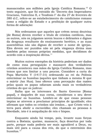 massacrados aos milhões pela Igreja Católica Romana.10 O
texto seguinte, que foi extraído do "Decreto dos Imperadores
Graciano, Valentino II, e Teodósio I" do dia 27 de fevereiro de
380 d.C, refere-se ao estabelecimento do catolicismo romano
como a religião do Estado e a proibição de qualquer outra
forma de adoração:
Nós ordenamos que aqueles que crêem nessa doutrina
[de Roma] devem receber o título de cristãos católicos, mas
os outros, nós os julgamos serem loucos e delirantes e dignos
da desgraça resultante do ensinamento herético, e as suas
assembléias não são dignas de receber o nome de igrejas.
Eles devem ser punidos não só pela vingança divina mas
também pelas nossas próprias medidas, que decidimos de
acordo com a inspiração divina.11
Muitos outros exemplos da história poderiam ser dados
de como essa perseguição e massacre dos verdadeiros
cristãos aconteceu nas mãos da Igreja Católica Romana, mas
temos que nos limitar a uns poucos. Considere a carta do
Papa Martinho V (1417-31) ordenando ao rei da Polônia
exterminar os hussitas (aqueles que tinham a mesma fé que
o mártir Jan Hus). Isso oferece uma percepção das razões
pelas quais os papas odiavam ainda mais os verdadeiros
cristãos do que os judeus:
Saiba que os interesses do Santo Governo [Roma
papal], e daqueles de sua coroa, consideram o seu dever
exterminar os hussitas. Lembre-se de que essas pessoas
ímpias se atrevem a proclamar princípios de igualdade; eles
afirmam que todos os cristãos são irmãos... que Cristo veio à
terra para abolir a escravidão; eles chamam as pessoas à
liberdade, isto é à aniquilação de reis e bispos.
Enquanto ainda há tempo, pois, levante suas forças
contra a Boêmia; queime, massacre, faça desertos por toda
parte, porque nada poderia ser mais agradável a Deus, ou
mais útil para a causa dos reis, do que o extermínio dos
hussitas.12

 