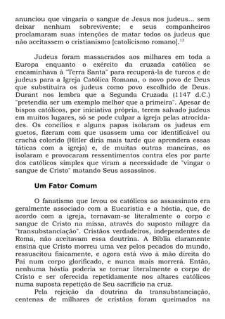anunciou que vingaria o sangue de Jesus nos judeus... sem
deixar nenhum sobrevivente; e seus companheiros
proclamaram suas intenções de matar todos os judeus que
não aceitassem o cristianismo [catolicismo romano].13
Judeus foram massacrados aos milhares em toda a
Europa enquanto o exército da cruzada católica se
encaminhava à "Terra Santa" para recuperá-la de turcos e de
judeus para a Igreja Católica Romana, o novo povo de Deus
que substituíra os judeus como povo escolhido de Deus.
Durant nos lembra que a Segunda Cruzada (1147 d.C.)
"pretendia ser um exemplo melhor que a primeira". Apesar de
bispos católicos, por iniciativa própria, terem salvado judeus
em muitos lugares, só se pode culpar a igreja pelas atrocidades. Os concílios e alguns papas isolaram os judeus em
guetos, fizeram com que usassem uma cor identificável ou
crachá colorido (Hitler diria mais tarde que aprendera essas
táticas com a igreja) e, de muitas outras maneiras, os
isolaram e provocaram ressentimentos contra eles por parte
dos católicos simples que viram a necessidade de "vingar o
sangue de Cristo" matando Seus assassinos.
Um Fator Comum
O fanatismo que levou os católicos ao assassinato era
geralmente associado com a Eucaristia e a hóstia, que, de
acordo com a igreja, tornavam-se literalmente o corpo e
sangue de Cristo na missa, através do suposto milagre da
"transubstanciação". Cristãos verdadeiros, independentes de
Roma, não aceitavam essa doutrina. A Bíblia claramente
ensina que Cristo morreu uma vez pelos pecados do mundo,
ressuscitou fisicamente, e agora está vivo à mão direita do
Pai num corpo glorificado, e nunca mais morrerá. Então,
nenhuma hóstia poderia se tornar literalmente o corpo de
Cristo e ser oferecida repetidamente nos altares católicos
numa suposta repetição de Seu sacrifício na cruz.
Pela rejeição da doutrina da transubstanciação,
centenas de milhares de cristãos foram queimados na

 