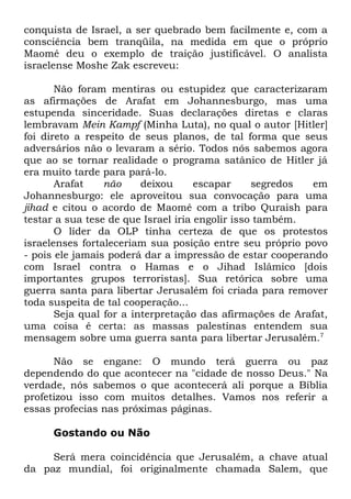 conquista de Israel, a ser quebrado bem facilmente e, com a
consciência bem tranqüila, na medida em que o próprio
Maomé deu o exemplo de traição justificável. O analista
israelense Moshe Zak escreveu:
Não foram mentiras ou estupidez que caracterizaram
as afirmações de Arafat em Johannesburgo, mas uma
estupenda sinceridade. Suas declarações diretas e claras
lembravam Mein Kampf (Minha Luta), no qual o autor [Hitler]
foi direto a respeito de seus planos, de tal forma que seus
adversários não o levaram a sério. Todos nós sabemos agora
que ao se tornar realidade o programa satânico de Hitler já
era muito tarde para pará-lo.
Arafat
não
deixou
escapar
segredos
em
Johannesburgo: ele aproveitou sua convocação para uma
jihad e citou o acordo de Maomé com a tribo Quraish para
testar a sua tese de que Israel iria engolir isso também.
O líder da OLP tinha certeza de que os protestos
israelenses fortaleceriam sua posição entre seu próprio povo
- pois ele jamais poderá dar a impressão de estar cooperando
com Israel contra o Hamas e o Jihad Islâmico [dois
importantes grupos terroristas]. Sua retórica sobre uma
guerra santa para libertar Jerusalém foi criada para remover
toda suspeita de tal cooperação...
Seja qual for a interpretação das afirmações de Arafat,
uma coisa é certa: as massas palestinas entendem sua
mensagem sobre uma guerra santa para libertar Jerusalém.7
Não se engane: O mundo terá guerra ou paz
dependendo do que acontecer na "cidade de nosso Deus." Na
verdade, nós sabemos o que acontecerá ali porque a Bíblia
profetizou isso com muitos detalhes. Vamos nos referir a
essas profecias nas próximas páginas.
Gostando ou Não
Será mera coincidência que Jerusalém, a chave atual
da paz mundial, foi originalmente chamada Salem, que

 