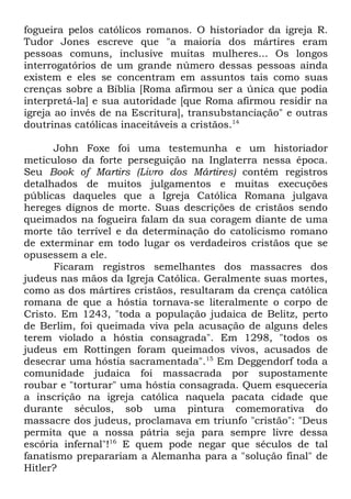 fogueira pelos católicos romanos. O historiador da igreja R.
Tudor Jones escreve que "a maioria dos mártires eram
pessoas comuns, inclusive muitas mulheres... Os longos
interrogatórios de um grande número dessas pessoas ainda
existem e eles se concentram em assuntos tais como suas
crenças sobre a Bíblia [Roma afirmou ser a única que podia
interpretá-la] e sua autoridade [que Roma afirmou residir na
igreja ao invés de na Escritura], transubstanciação" e outras
doutrinas católicas inaceitáveis a cristãos.14
John Foxe foi uma testemunha e um historiador
meticuloso da forte perseguição na Inglaterra nessa época.
Seu Book of Martirs (Livro dos Mártires) contém registros
detalhados de muitos julgamentos e muitas execuções
públicas daqueles que a Igreja Católica Romana julgava
hereges dignos de morte. Suas descrições de cristãos sendo
queimados na fogueira falam da sua coragem diante de uma
morte tão terrível e da determinação do catolicismo romano
de exterminar em todo lugar os verdadeiros cristãos que se
opusessem a ele.
Ficaram registros semelhantes dos massacres dos
judeus nas mãos da Igreja Católica. Geralmente suas mortes,
como as dos mártires cristãos, resultaram da crença católica
romana de que a hóstia tornava-se literalmente o corpo de
Cristo. Em 1243, "toda a população judaica de Belitz, perto
de Berlim, foi queimada viva pela acusação de alguns deles
terem violado a hóstia consagrada". Em 1298, "todos os
judeus em Rottingen foram queimados vivos, acusados de
desecrar uma hóstia sacramentada".15 Em Deggendorf toda a
comunidade judaica foi massacrada por supostamente
roubar e "torturar" uma hóstia consagrada. Quem esqueceria
a inscrição na igreja católica naquela pacata cidade que
durante séculos, sob uma pintura comemorativa do
massacre dos judeus, proclamava em triunfo "cristão": "Deus
permita que a nossa pátria seja para sempre livre dessa
escória infernal"!16 E quem pode negar que séculos de tal
fanatismo preparariam a Alemanha para a "solução final" de
Hitler?

 