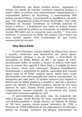 Rindfleisch, um barão católico devoto, "organizou e
armou um bando de cristãos [católicos romanos] jurados a
matar todos os judeus; eles exterminaram completamente a
comunidade judaica de Wurzburg, e assassinaram 698
judeus em Nuremberg. A perseguição se espalhou e, em meio
ano, 140 congregações judaicas foram destruídas." Em 1236,
soldados da cruzada "invadiram as colônias judaicas de
Anjou e Poitou... e ordenaram que todos os judeus fossem
batizados; quando os judeus se recusaram, os soldados pisotearam 300 deles sob os cascos de seus cavalos."17 Com esse
histórico, o tratamento de Hitler aos judeus não é tanto um
caso isolado quanto uma continuação do que estava
acontecendo há séculos.
Uma Nova Onda
O anti-semitismo, mesmo depois do Holocausto chocar
o mundo, continuou sem diminuição até nossa época.
Anteriormente citamos o tio de Arafat, o Grão-Mufti de
Jerusalém, na Rádio Berlim no dia 1 de março de 1944,
incentivando todos os árabes a "matar os judeus onde quer
que os achem! Isso agrada a Deus [Alá] e à religião [e] salva
sua honra. Deus está convosco!" Slogans semelhantes,
incentivando o extermínio de judeus, ignorados pelo mundo
agora como os de Hitler naquela época, ainda estão sendo
proclamados com determinação por líderes muçulmanos em
mesquitas por toda parte. O espírito satânico que inspirou o
Holocausto de Hitler continua a chamar a "paz" de o primeiro
passo em direção à destruição judaica. Apesar de sua nova
postura de "paz", Yasser Arafat jamais renunciou ao seu
compromisso, sempre repetido, de extermínio dos judeus
como dever islâmico sagrado da OLP.
O anti-semitismo está mais uma vez crescendo por
toda a Europa. Yaron Svoray, 40 anos, nascido num kibutz,
um ex-pára-quedista e antigo detetive do Distrito de Polícia
de Tel Aviv, passou vários meses (setembro de 1992 a
fevereiro de 1993) infiltrando-se em organizações de extremadireita na Europa, inclusive em grupos neonazistas na

 