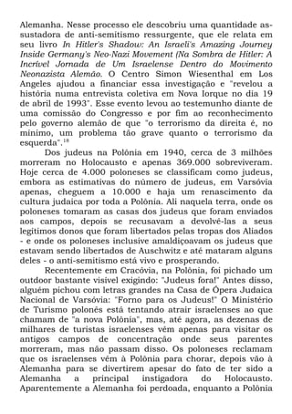 Alemanha. Nesse processo ele descobriu uma quantidade assustadora de anti-semitismo ressurgente, que ele relata em
seu livro In Hitler's Shadow: An Israeli's Amazing Journey
Inside Germany's Neo-Nazi Movement (Na Sombra de Hitler: A
Incrível Jornada de Um Israelense Dentro do Movimento
Neonazista Alemão. O Centro Simon Wiesenthal em Los
Angeles ajudou a financiar essa investigação e "revelou a
história numa entrevista coletiva em Nova Iorque no dia 19
de abril de 1993". Esse evento levou ao testemunho diante de
uma comissão do Congresso e por fim ao reconhecimento
pelo governo alemão de que "o terrorismo da direita é, no
mínimo, um problema tão grave quanto o terrorismo da
esquerda".18
Dos judeus na Polônia em 1940, cerca de 3 milhões
morreram no Holocausto e apenas 369.000 sobreviveram.
Hoje cerca de 4.000 poloneses se classificam como judeus,
embora as estimativas do número de judeus, em Varsóvia
apenas, cheguem a 10.000 e haja um renascimento da
cultura judaica por toda a Polônia. Ali naquela terra, onde os
poloneses tomaram as casas dos judeus que foram enviados
aos campos, depois se recusavam a devolvê-las a seus
legítimos donos que foram libertados pelas tropas dos Aliados
- e onde os poloneses inclusive amaldiçoavam os judeus que
estavam sendo libertados de Auschwitz e até mataram alguns
deles - o anti-semitismo está vivo e prosperando.
Recentemente em Cracóvia, na Polônia, foi pichado um
outdoor bastante visível exigindo: "Judeus fora!" Antes disso,
alguém pichou com letras grandes na Casa de Ópera Judaica
Nacional de Varsóvia: "Forno para os Judeus!" O Ministério
de Turismo polonês está tentando atrair israelenses ao que
chamam de "a nova Polônia", mas, até agora, as dezenas de
milhares de turistas israelenses vêm apenas para visitar os
antigos campos de concentração onde seus parentes
morreram, mas não passam disso. Os poloneses reclamam
que os israelenses vêm à Polônia para chorar, depois vão à
Alemanha para se divertirem apesar do fato de ter sido a
Alemanha
a
principal
instigadora
do
Holocausto.
Aparentemente a Alemanha foi perdoada, enquanto a Polônia

 
