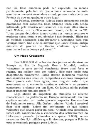não foi. Essa anomalia pode ser explicada, ao menos
parcialmente, pelo fato de que a onda renovada de antisemitismo que está varrendo o mundo parece mais aberta na
Polônia do que em qualquer outro lugar.
Na Polônia, cemitérios judeus estão novamente sendo
profanados com suásticas. Essa situação tensa está sendo
inflamada pela retórica anti-semítica nos mais altos níveis.
Lech Walesa, um católico romano devoto, declarou na TV:
"Uma gangue de judeus tomou conta dos nossos recursos e
explorou nossa terra, e seu objetivo é nos destruir." Hitler fez
as mesmas acusações para preparar a Alemanha para sua
"solução final". Não é de se admirar que Jacek Kuron, antigo
ministro do governo de Walesa, confessou que "antisemitismo é uma doença polonesa".19
Um Medo Crescente
Dos 2.000.000 de sobreviventes judeus ainda vivos na
Europa no fim da Segunda Guerra Mundial, muitos
"chegaram a uma terrível conclusão: fosse qual fosse o
regime, era melhor nem ser judeu". Hoje esse medo está
despertando novamente. Rozsa Berend menciona nuances
anti-semíticas nas recentes campanhas eleitorais húngaras:
"Tudo parece estar bom agora, mas ninguém sabe o que
acontecerá se a economia continuar caindo e as pessoas
começarem a clamar por um líder. Os judeus ainda podem
acabar pagando um alto preço."20
Logo abaixo da superfície do otimismo do recente
renascimento do judaísmo na Europa mencionado em um
capítulo anterior, um medo opressivo espreita. Um membro
do Parlamento russo, Alla Gerber, admite: "Ainda é possível
ficar com medo. Existe um sentimento de que somos
visitantes que devem partir na hora." O medo está crescendo.
Israel está considerando a evacuação dos sobreviventes do
Holocausto polonês (estimados em quase 7.000), remanescentes dos 3,4 milhões que lá viveram, porque a Polônia
está se tornando perigosa para judeus.

 