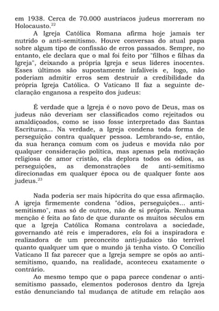 em 1938. Cerca de 70.000 austríacos judeus morreram no
Holocausto.22
A Igreja Católica Romana afirma hoje jamais ter
nutrido o anti-semitismo. Houve conversas do atual papa
sobre algum tipo de confissão de erros passados. Sempre, no
entanto, ele declara que o mal foi feito por "filhos e filhas da
Igreja", deixando a própria Igreja e seus líderes inocentes.
Esses últimos são supostamente infalíveis e, logo, não
poderiam admitir erros sem destruir a credibilidade da
própria Igreja Católica. O Vaticano II faz a seguinte declaração enganosa a respeito dos judeus:
É verdade que a Igreja é o novo povo de Deus, mas os
judeus não deveriam ser classificados como rejeitados ou
amaldiçoados, como se isso fosse interpretado das Santas
Escrituras... Na verdade, a Igreja condena toda forma de
perseguição contra qualquer pessoa. Lembrando-se, então,
da sua herança comum com os judeus e movida não por
qualquer consideração política, mas apenas pela motivação
religiosa de amor cristão, ela deplora todos os ódios, as
perseguições,
as
demonstrações
de
anti-semitismo
direcionadas em qualquer época ou de qualquer fonte aos
judeus.23
Nada poderia ser mais hipócrita do que essa afirmação.
A igreja firmemente condena "ódios, perseguições... antisemitismo", mas só de outros, não de si própria. Nenhuma
menção é feita ao fato de que durante os muitos séculos em
que a Igreja Católica Romana controlava a sociedade,
governando até reis e imperadores, ela foi a inspiradora e
realizadora de um preconceito anti-judaico tão terrível
quanto qualquer um que o mundo já tenha visto. O Concílio
Vaticano II faz parecer que a Igreja sempre se opôs ao antisemitismo, quando, na realidade, aconteceu exatamente o
contrário.
Ao mesmo tempo que o papa parece condenar o antisemitismo passado, elementos poderosos dentro da Igreja
estão denunciando tal mudança de atitude em relação aos

 