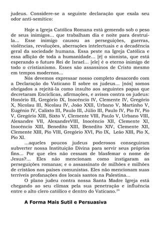 judeus. Considere-se a seguinte declaração que exala seu
odor anti-semítico:
Hoje a Igreja Católica Romana está gemendo sob o peso
de seus inimigos... que trabalham dia e noite para destruíla... Esse inimigo causou as perseguições, guerras,
violências, revoluções, aberrações intelectuais e a decadência
geral da sociedade humana. Essa peste na Igreja Católica e
essa aflição de toda a humanidade... [é] o sionista, que está
esperando o futuro Rei de Israel... [ele] é o eterno inimigo de
todo o cristianismo. Esses são assassinos de Cristo mesmo
em tempos modernos...
Nós devemos expressar nosso completo desacordo com
a Declaração do Vaticano II sobre os judeus... [nós] somos
obrigados a rejeitá-la como insulto aos seguintes papas que
decretaram Encíclicas, afirmações, e avisos contra os judeus:
Honório III, Gregório IX, Inocêncio IV, Clemente IV, Gregório
X, Nicolau III, Nicolau IV, João XXII, Urbano V, Martinho V,
Eugênio IV, Calixto III, Paulo III, Júlio III, Paulo IV, Pio IV, Pio
V, Gregório XIII, Sixto V, Clemente VIII, Paulo V, Urbano VIII,
Alexandre VII, AlexandreVIII, Inocêncio XII, Clemente XI,
Inocêncio XIII, Benedito XIII, Benedito XIV, Clemente XII,
Clemente XIII, Pio VIII, Gregório XVI, Pio IX, Leão XIII, Pio X,
Pio XI.
...aqueles poucos judeus poderosos conseguiram
subverter nossa Instituição Divina para servir seus próprios
fins... Por que eles não cessam de blasfemar o nome de
Jesus?... Eles não mencionam como instigaram as
perseguições romanas; e o assassinato de milhões e milhões
de cristãos nos países comunistas. Eles não mencionam suas
terríveis profanações dos locais santos na Palestina...
O plano judeu contra nossa Santa Madre Igreja está
chegando ao seu clímax pela sua penetração e influência
entre o alto clero católico e dentro do Vaticano.24
A Forma Mais Sutil e Persuasiva

 