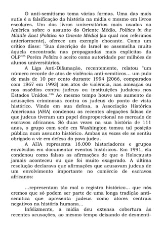O anti-semitismo toma várias formas. Uma das mais
sutis é a falsificação da história na mídia e mesmo em livros
escolares. Um dos livros universitários mais usados na
América sobre o assunto do Oriente Médio, Politics in the
Middle East (Política no Oriente Médio) (ao qual nos referimos
anteriormente), oferece um exemplo chocante. Como um
crítico disse: "Sua descrição de Israel se assemelha muito
àquela encontrada nas propagandas mais explícitas da
OLP"25 Porém Politics é aceito como autoridade por milhões de
alunos universitários.
A Liga Anti-Difamação, recentemente, relatou "um
número recorde de atos de violência anti-semíticos... um pulo
de mais de 10 por cento durante 1994 [2066, comparados
com 1867 em 1993] nos atos de violência, nas ameaças ou
nos assédios contra judeus ou instituições judaicas nos
Estados Unidos."26 Ao mesmo tempo houve um aumento de
acusações criminosas contra os judeus do ponto de vista
histórico. Vindo em sua defesa, a Associação Histórica
Americana (AHA) condenou as recentes alegações falsas de
que judeus tiveram um papel desproporcional no mercado de
escravos africanos. Só duas vezes na sua história de 111
anos, o grupo com sede em Washington tomou tal posição
pública num assunto histórico. Ambas as vezes ele se sentiu
obrigado a vir em defesa do povo judeu.
A AHA representa 18.000 historiadores e grupos
envolvidos em documentar eventos históricos. Em 1991, ela
condenou como falsas as afirmações de que o Holocausto
jamais aconteceu ou que foi muito exagerado. A última
resolução declarava que afirmações que acusavam judeus de
um envolvimento importante no comércio de escravos
africanos:
…representam tão mal o registro histórico... que nós
cremos que só podem ser parte de uma longa tradição antisemítica que apresenta judeus como atores centrais
negativos na história humana...
Infelizmente, a mídia deu extensa cobertura às
recentes acusações, ao mesmo tempo deixando de desmenti-

 