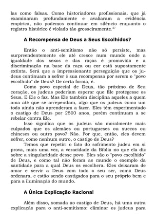 las como falsas. Como historiadores profissionais, que já
examinaram profundamente e avaliaram a evidência
empírica, não podemos continuar em silêncio enquanto o
registro histórico é violado tão grosseiramente.27
A Recompensa de Deus a Seus Escolhidos?
Então o anti-semitismo não só persiste, mas
surpreendentemente ele até cresce num mundo onde a
igualdade dos sexos e das raças é promovida e a
discriminação na base da raça ou cor está supostamente
extinta. Será que a impressionante perseguição que os judeus continuam a sofrer é sua recompensa por serem o "povo
escolhido" de Deus? De certa forma, é.
Como povo especial de Deus, tão próximo de Seu
coração, os judeus poderiam esperar que Ele protegesse os
Seus. E Ele o faz. Mas Ele também disciplina aqueles a quem
ama até que se arrependam, algo que os judeus como um
todo ainda não aprenderam a fazer. Eles têm experimentado
o castigo de Deus por 2500 anos, porém continuam a se
rebelar contra Ele.
Isso significa que os judeus são moralmente mais
culpados que os alemães ou portugueses ou suecos ou
chineses ou outro povo? Não. Por que, então, eles devem
sofrer, como nenhum outro, o castigo de Deus?
Temos que repetir: o fato do sofrimento judeu em si
prova, mais uma vez, a veracidade da Bíblia no que ela diz
sobre a singularidade desse povo. Eles são o "povo escolhido"
de Deus, e como tal não foram ao mundo o exemplo da
santidade para a qual Deus os escolhera. Eles deixaram de
amar e servir a Deus com todo o seu ser, como Deus
ordenara, e estão sendo castigados para o seu próprio bem e
para a iluminação do mundo.
A Única Explicação Racional
Além disso, somada ao castigo de Deus, há uma outra
explicação para o anti-semitismo: eliminar os judeus para

 