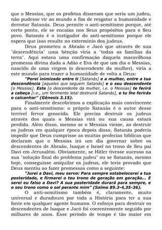que o Messias, que os profetas disseram que seria um judeu,
não pudesse vir ao mundo a fim de resgatar a humanidade e
derrotar Satanás. Deus permite o anti-semitismo porque, até
certo ponto, ele se encaixa nos Seus propósitos para o Seu
povo. Satanás é o instigador do anti-semitismo porque ele
espera que isso resulte no extermínio dos judeus.
Deus prometeu a Abraão e Jacó que através de sua
"descendência" uma bênção viria a "todas as famílias da
terra". Aqui estava uma confirmação daquela maravilhosa
promessa divina dada a Adão e Eva de que um dia o Messias,
nascido de uma virgem (o descendente da mulher), viria a
este mundo para trazer a humanidade de volta a Deus:
"Porei inimizade entre ti [Satanás] e a mulher, entre a tua
descendência [aqueles que seguem Satanás] e o seu descendente
[o Messias]. Este [o descendente da mulher, i.e. o Messias] te ferirá
a cabeça [i.e., um ferimento letal destruirá Satanás], e tu lhe ferirás
o calcanhar" (Gênesis 3.15).

Finalmente descobrimos a explicação mais convincente
para o anti-semitismo: o próprio Satanás é o autor desse
terrível fervor genocida. Ele precisa destruir os judeus
através dos quais o Messias virá ou sua causa estará
perdida. Além disso, mesmo se o Messias viesse, ao destruir
os judeus em qualquer época depois disso, Satanás poderia
impedir que Deus cumprisse as muitas profecias bíblicas que
declaram que o Messias irá um dia governar sobre os
descendentes de Abraão, Isaque e Israel no trono de Seu pai
Davi em Jerusalém. Obviamente, se Hitler tivesse sucesso na
sua "solução final do problema judeu" ou se Satanás, mesmo
hoje, conseguisse aniquilar os judeus, ele teria provado que
Deus mentiu ao fazer promessas como a seguinte:
"Jurei a Davi, meu servo: Para sempre estabelecerei a tua
posteridade, e firmarei o teu trono de geração em geração... E
serei eu falso a Davi? A sua posteridade durará para sempre, e
o seu trono como o sol perante mim" (Salmo 89.3-4,35-36).

O anti-semitismo também é, claramente, muito
universal e duradouro por toda a História para ter a sua
fonte em qualquer agente humano. O esforço para destruir os
descendentes de Isaque e Jacó foi coerentemente seguido por
milhares de anos. Esse período de tempo é tão maior em

 