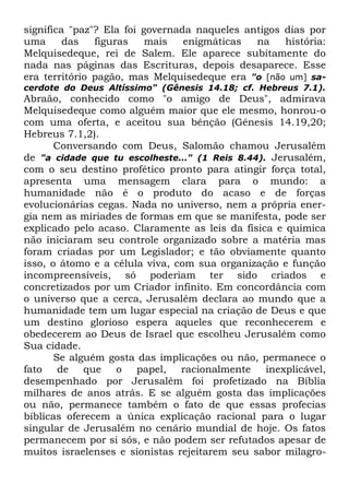 significa "paz"? Ela foi governada naqueles antigos dias por
uma
das
figuras
mais
enigmáticas
na
história:
Melquisedeque, rei de Salem. Ele aparece subitamente do
nada nas páginas das Escrituras, depois desaparece. Esse
era território pagão, mas Melquisedeque era "o [não um] sacerdote do Deus Altíssimo" (Gênesis 14.18; cf. Hebreus 7.1).

Abraão, conhecido como "o amigo de Deus", admirava
Melquisedeque como alguém maior que ele mesmo, honrou-o
com uma oferta, e aceitou sua bênção (Gênesis 14.19,20;
Hebreus 7.1,2).
Conversando com Deus, Salomão chamou Jerusalém
de "a cidade que tu escolheste..." (1 Reis 8.44). Jerusalém,
com o seu destino profético pronto para atingir força total,
apresenta uma mensagem clara para o mundo: a
humanidade não é o produto do acaso e de forças
evolucionárias cegas. Nada no universo, nem a própria energia nem as míriades de formas em que se manifesta, pode ser
explicado pelo acaso. Claramente as leis da física e química
não iniciaram seu controle organizado sobre a matéria mas
foram criadas por um Legislador; e tão obviamente quanto
isso, o átomo e a célula viva, com sua organização e função
incompreensíveis, só poderiam ter sido criados e
concretizados por um Criador infinito. Em concordância com
o universo que a cerca, Jerusalém declara ao mundo que a
humanidade tem um lugar especial na criação de Deus e que
um destino glorioso espera aqueles que reconhecerem e
obedecerem ao Deus de Israel que escolheu Jerusalém como
Sua cidade.
Se alguém gosta das implicações ou não, permanece o
fato
de que o papel, racionalmente
inexplicável,
desempenhado por Jerusalém foi profetizado na Bíblia
milhares de anos atrás. E se alguém gosta das implicações
ou não, permanece também o fato de que essas profecias
bíblicas oferecem a única explicação racional para o lugar
singular de Jerusalém no cenário mundial de hoje. Os fatos
permanecem por si sós, e não podem ser refutados apesar de
muitos israelenses e sionistas rejeitarem seu sabor milagro-

 