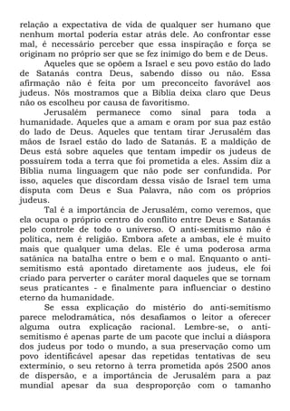 relação a expectativa de vida de qualquer ser humano que
nenhum mortal poderia estar atrás dele. Ao confrontar esse
mal, é necessário perceber que essa inspiração e força se
originam no próprio ser que se fez inimigo do bem e de Deus.
Aqueles que se opõem a Israel e seu povo estão do lado
de Satanás contra Deus, sabendo disso ou não. Essa
afirmação não é feita por um preconceito favorável aos
judeus. Nós mostramos que a Bíblia deixa claro que Deus
não os escolheu por causa de favoritismo.
Jerusalém permanece como sinal para toda a
humanidade. Aqueles que a amam e oram por sua paz estão
do lado de Deus. Aqueles que tentam tirar Jerusalém das
mãos de Israel estão do lado de Satanás. E a maldição de
Deus está sobre aqueles que tentam impedir os judeus de
possuírem toda a terra que foi prometida a eles. Assim diz a
Bíblia numa linguagem que não pode ser confundida. Por
isso, aqueles que discordam dessa visão de Israel tem uma
disputa com Deus e Sua Palavra, não com os próprios
judeus.
Tal é a importância de Jerusalém, como veremos, que
ela ocupa o próprio centro do conflito entre Deus e Satanás
pelo controle de todo o universo. O anti-semitismo não é
política, nem é religião. Embora afete a ambas, ele é muito
mais que qualquer uma delas. Ele é uma poderosa arma
satânica na batalha entre o bem e o mal. Enquanto o antisemitismo está apontado diretamente aos judeus, ele foi
criado para perverter o caráter moral daqueles que se tornam
seus praticantes - e finalmente para influenciar o destino
eterno da humanidade.
Se essa explicação do mistério do anti-semitismo
parece melodramática, nós desafiamos o leitor a oferecer
alguma outra explicação racional. Lembre-se, o antisemitismo é apenas parte de um pacote que inclui a diáspora
dos judeus por todo o mundo, a sua preservação como um
povo identificável apesar das repetidas tentativas de seu
extermínio, o seu retorno à terra prometida após 2500 anos
de dispersão, e a importância de Jerusalém para a paz
mundial apesar da sua desproporção com o tamanho

 