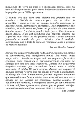 minúsculo da terra da qual é a disputada capital. Não há
uma explicação central para esses fenômenos a não ser o fato
impopular que a Bíblia apresenta.
O mundo teve que ouvir uma história que preferia não ter
ouvido - a história de como um povo culto se voltou ao
genocídio, e como o resto do mundo, também composto de
pessoas cultas, permaneceu silencioso... Nós preferíamos não
acreditar, tratá-la como se fosse um produto de uma mente
doentia, talvez. E existem aqueles hoje que - alimentando-se
desse desejo, e do anti-semitismo que espreita próximo da
superfície das vidas até de pessoas cultas - estão tentando
persuadir o mundo de que a história não é verdade,
incentivando-nos a tratá-la como se realmente fosse o produto
de mentes doentias.
Robert McAfee Brown1
Jamais me esquecerei daquela noite, a primeira noite no campo
de concentração, que transformou minha vida numa única
longa noite... Jamais me esquecerei das pequenas faces das
crianças, cujos corpos eu vi transformarem-se em rolos de
fumaça sob um céu azul silencioso. Jamais me esquecerei
daquelas chamas que consumiram [minha mãe e minha
irmãzinha e] minha Fé para sempre. Jamais me esquecerei
daquele silêncio noturno que me privou, por toda a eternidade,
do desejo de viver. Jamais me esquecerei daqueles momentos
que assassinaram Deus e minha alma e transformaram meus
sonhos em pó. Jamais me esquecerei dessas coisas... O
estudante do Talmude, a criança que eu era, foi consumida em
chamas. Ali ficou apenas uma forma que se parecia comigo.
Uma escura chama entrou na minha alma e a devorou.
Elie Wiesel2

 