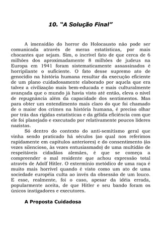 10. “A Solução Final”

A imensidão do horror do Holocausto não pode ser
comunicada através de meras estatísticas, por mais
chocantes que sejam. Sim, o incrível fato de que cerca de 6
milhões dos aproximadamente 8 milhões de judeus na
Europa em 1941 foram sistematicamente assassinados é
horripilante o suficiente. O fato desse supremo ato de
genocídio na história humana resultar da execução eficiente
de um plano cuidadosamente elaborado por aquela que era
talvez a civilização mais bem-educada e mais culturalmente
avançada que o mundo já havia visto até então, eleva o nível
de repugnância além da capacidade dos sentimentos. Mas
para obter um entendimento mais claro do que foi chamado
de o maior dos crimes na história humana, é preciso olhar
por trás das rígidas estatísticas e da gélida eficiência com que
ele foi planejado e executado por relativamente poucos líderes
nazistas.
Só dentro do contexto do anti-semitismo geral que
vinha sendo praticado há séculos (ao qual nos referimos
rapidamente em capítulos anteriores) e do consentimento (às
vezes silencioso, às vezes entusiasmado) de uma multidão de
respeitáveis cidadãos alemães, é que se começa a
compreender o mal residente que achou expressão total
através de Adolf Hitler. O extermínio metódico de uma raça é
muito mais horrível quando é visto como um ato de uma
sociedade européia culta ao invés da obsessão de um louco.
E esse, realmente, foi o caso, apesar da idéia errada,
popularmente aceita, de que Hitler e seu bando foram os
únicos instigadores e executores.
A Proposta Cuidadosa

 