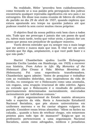 Na realidade, Hitler "procedeu bem cuidadosamente,
como testando se a sua paixão pela perseguição dos judeus
encontraria qualquer represália significativa em seu país e no
estrangeiro. Ele disse isso numa reunião de líderes de células
do partido no dia 29 de abril de 1937, quando explicou que
estava apostando seu tempo na questão judaica até que
pudesse resolvê-la sem correr muitos riscos próprios:
O objetivo final da nossa política está bem claro a todos
nós. Tudo que me preocupa é jamais dar um passo do qual
eu, talvez mais tarde, tenha que voltar atrás, e jamais dar um
passo que possa nos prejudicar de qualquer maneira.
Vocês devem entender que eu sempre vou o mais longe
que me atrevo e nunca mais que isso. É vital ter um sexto
sentido que lhe diga, amplamente, o que você pode fazer e o
que não pode.3
Harriet Chamberlain ajudou Lucille Eichengreen
(nascida Cecília Landau em Hamburgo, em 1925) a escrever
sua história, From Ashes to Life: My Memories of the
Holocaust (Das Cinzas à Vida: Minhas Memórias do
Holocausto).
Foi
uma
experiência
transformadora.
Chamberlain agora admite: "Antes de pesquisar e trabalhar
com as realidades doloridas, mas inspiradoras da vida de
Cecília, eu conseguia ver o Holocausto como uma anomalia,
um engano, uma erupção irracional de ódio coletivo. Agora
eu entendo que o Holocausto é o resultado de políticas
governamentais determinadas nacionalmente, executadas
racionalmente por indivíduos comuns."
O gênio organizacional do Estado nazista alcançava
todo o espectro da vida. Havia a Associação Estudantil
Nacional Socialista, que pôs alunos universitários em
uniformes marrons e os fez cantar slogans vulgares do
partido. Considere essas letras absurdas: "Afiem os facões na
calçada... quando a hora de retribuir chegar, nós estaremos
prontos para todo tipo de massacre!" Exigia-se que os
professores pertencessem a uma organização Nacional
Socialista, assim como advogados, médicos e jornalistas

 