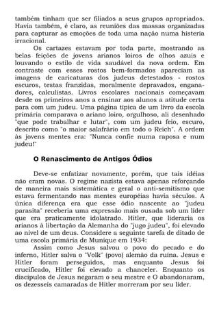 também tinham que ser filiados a seus grupos apropriados.
Havia também, é claro, as reuniões das massas organizadas
para capturar as emoções de toda uma nação numa histeria
irracional.
Os cartazes estavam por toda parte, mostrando as
belas feições de jovens arianos loiros de olhos azuis e
louvando o estilo de vida saudável da nova ordem. Em
contraste com esses rostos bem-formados apareciam as
imagens de caricaturas dos judeus detestados - rostos
escuros, testas franzidas, moralmente depravados, enganadores, calculistas. Livros escolares nacionais começavam
desde os primeiros anos a ensinar aos alunos a atitude certa
para com um judeu. Uma página típica de um livro da escola
primária comparava o ariano loiro, orgulhoso, ali desenhado
"que pode trabalhar e lutar", com um judeu feio, escuro,
descrito como "o maior salafrário em todo o Reich". A ordem
às jovens mentes era: "Nunca confie numa raposa e num
judeu!"
O Renascimento de Antigos Ódios
Deve-se enfatizar novamente, porém, que tais idéias
não eram novas. O regime nazista estava apenas reforçando
de maneira mais sistemática e geral o anti-semitismo que
estava fermentando nas mentes européias havia séculos. A
única diferença era que esse ódio nascente ao "judeu
parasita" receberia uma expressão mais ousada sob um líder
que era praticamente idolatrado. Hitler, que lideraria os
arianos à libertação da Alemanha do "jugo judeu", foi elevado
ao nível de um deus. Considere a seguinte tarefa de ditado de
uma escola primária de Munique em 1934:
Assim como Jesus salvou o povo do pecado e do
inferno, Hitler salva o "Volk" (povo) alemão da ruína. Jesus e
Hitler foram perseguidos, mas enquanto Jesus foi
crucificado, Hitler foi elevado a chanceler. Enquanto os
discípulos de Jesus negaram o seu mestre e O abandonaram,
os dezesseis camaradas de Hitler morreram por seu líder.

 