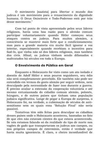 O movimento [nazista] para libertar o mundo dos
judeus é um movimento para o renascimento da dignidade
humana. O Deus Onisciente e Todo-Poderoso está por trás
desse movimento.7
Com tal ponto de vista apresentado pelos seus líderes
religiosos, havia uma boa razão para o alemão comum
participar voluntariamente quando Hitler começou seus
ataques contra os judeus. Para muitos alemães, a
consciência se manteve mais forte que o condicionamento;
mas para a grande maioria era muito fácil ignorar a voz
interior, especialmente quando recebiam o incentivo para
fazê-lo, que vinha não só dos líderes religiosos, mas também
dos civis. Afinal, os judeus vinham sendo difamados e
maltratados há séculos em toda a Europa.
O Envolvimento do Público em Geral
Enquanto o Holocausto for visto como um ato isolado e
doentio de Adolf Hitler e seus poucos seguidores, seu ódio
não será completamente percebido. Ele também não pode ser
entendido em termos do gosto alemão por seguir ordens, nem
desculpado pela necessidade de fazer isso durante a guerra.
É preciso avaliar a extensão da cooperação voluntária e até
mesmo entusiasmada do cidadão comum alemão, polonês,
húngaro, e de outros países que tinham uma população
judaica significativa. Longe de pegar a Europa de surpresa, o
Holocausto foi, na verdade, a culminação de séculos de antisemitismo sem os quais essa "Solução Final" não seria
possível.
Tentativas têm sido feitas para desculpar os cidadãos
desses países onde o Holocausto aconteceu, baseadas no fato
de que eles não estavam cientes do que estava acontecendo.
Se nós estamos falando só da realidade do tipo de morte nos
vagões de gado que transportavam os judeus aos campos, ou
nos próprios campos de extermínio, então é verdade que
havia muita ignorância. É claro, o cheiro inconfundível de

 
