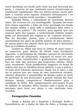carne queimada era levado pelo vento aos que moravam por
perto, e rumores do que realmente estava acontecendo se
espalharam rapidamente. Não era preciso pensar muito para
fazer a conexão entre aquelas chaminés esfumaçantes e os
judeus que estavam sendo reunidos e "transferidos".
Rudolph Hoess, o comandante de Auschwitz, deveria
saber. Ele escreveu em sua autobiografia: "Quando um vento
forte estava soprando, o fedor da carne queimada era levado
por muitas milhas e fazia toda a vizinhança falar sobre a
cremação dos judeus".8 No entanto, para aqueles que não
estavam perto dos campos, o conhecimento indireto sempre
podia ser descartado por originar-se de "rumores incertos".
Não há desculpa, porém, para o envolvimento direto
incontestável por parte da grande maioria do povo alemão e
de outros países nos passos vitais que levaram à destruição
final de 6 milhões de judeus.
Lembre-se, Hitler não tirou os judeus de suas casas e
os empurrou para dentro de fornos num movimento
repentino. A participação de cidadãos comuns foi necessária
durante anos de preparação, enquanto as novas leis antijudaicas eram estabelecidas e gradualmente apertavam o
laço em volta dos pescoços das respectivas vítimas. Nesse
caso, novamente, havia justificativas inegáveis na forma de
ordens civis que os cidadãos devem obedecer e que a polícia e
os mais altos tribunais aprovavam. Quem iria se opor, a não
ser os poucos que, por causa de uma consciência sensível,
estavam dispostos a compartilhar do destino judeu ao invés
de participar de sua destruição? A grande maioria das boas
pessoas alemãs comportou-se obedientemente para a
satisfação de Hitler. Pelo comportamento anti-semita brutal
de milhões de alemães, Hitler recebeu toda a ajuda de que
precisava para levar seu plano a sua conclusão bemsucedida.
Perseguições Passadas
Desde a Rússia até a Espanha e Portugal, desde a
Escandinávia até o dedão da bota da Itália, a Europa não

 