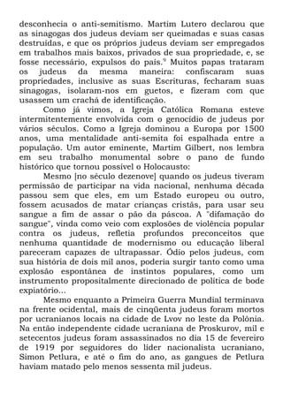 desconhecia o anti-semitismo. Martim Lutero declarou que
as sinagogas dos judeus deviam ser queimadas e suas casas
destruídas, e que os próprios judeus deviam ser empregados
em trabalhos mais baixos, privados de sua propriedade, e, se
fosse necessário, expulsos do país.9 Muitos papas trataram
os judeus da mesma maneira: confiscaram suas
propriedades, inclusive as suas Escrituras, fecharam suas
sinagogas, isolaram-nos em guetos, e fizeram com que
usassem um crachá de identificação.
Como já vimos, a Igreja Católica Romana esteve
intermitentemente envolvida com o genocídio de judeus por
vários séculos. Como a Igreja dominou a Europa por 1500
anos, uma mentalidade anti-semita foi espalhada entre a
população. Um autor eminente, Martim Gilbert, nos lembra
em seu trabalho monumental sobre o pano de fundo
histórico que tornou possível o Holocausto:
Mesmo [no século dezenove] quando os judeus tiveram
permissão de participar na vida nacional, nenhuma década
passou sem que eles, em um Estado europeu ou outro,
fossem acusados de matar crianças cristãs, para usar seu
sangue a fim de assar o pão da páscoa. A "difamação do
sangue", vinda como veio com explosões de violência popular
contra os judeus, refletia profundos preconceitos que
nenhuma quantidade de modernismo ou educação liberal
pareceram capazes de ultrapassar. Ódio pelos judeus, com
sua história de dois mil anos, poderia surgir tanto como uma
explosão espontânea de instintos populares, como um
instrumento propositalmente direcionado de política de bode
expiatório...
Mesmo enquanto a Primeira Guerra Mundial terminava
na frente ocidental, mais de cinqüenta judeus foram mortos
por ucranianos locais na cidade de Lvov no leste da Polônia.
Na então independente cidade ucraniana de Proskurov, mil e
setecentos judeus foram assassinados no dia 15 de fevereiro
de 1919 por seguidores do líder nacionalista ucraniano,
Simon Petlura, e até o fim do ano, as gangues de Petlura
haviam matado pelo menos sessenta mil judeus.

 