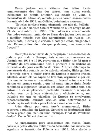 Esses judeus eram vítimas dos ódios locais
remanescentes dos dias dos czares, mas numa escala
inexistente no século anterior. Na cidade de Vilna, a
"Jerusalém da Lituânia", oitenta judeus foram assassinados
durante abril de 1919; na Galícia, quinhentos morreram.
"Notícias terríveis estão chegando até nós da Polônia",
escreveu o líder sionista Chaim Weizmann a um amigo no dia
29 de novembro de 1918. "Os poloneses recentemente
libertados estavam tentando se livrar dos judeus pelo antigo
e familiar método que eles aprenderam dos russos [i.e.
assassinato]. Gritos que cortam o coração estão chegando a
nós. Estamos fazendo tudo que podemos, mas somos tão
fracos!"10
Exemplos incontáveis de perseguição e assassinatos de
judeus por toda a Europa, tais como os massacres na
Ucrânia em 1918 e 1919, provaram que Hitler não foi nem o
inventor do anti-semitismo nem o primeiro a se dedicar ao
extermínio do povo escolhido de Deus. A única diferença foi
que através das conquistas do exército alemão, Hitler ganhou
o controle sobre a maior parte da Europa e mesmo Rússia
adentro. Assim ele foi capaz de levantar, organizar e pôr em
funcionamento um anti-semitismo universal e inato e então
efetuar em grande escala o que há tanto tempo tinha ficado
confinado a explosões isoladas em locais distantes uns dos
outros. Hitler simplesmente pretendia terminar o serviço de
acabar com os judeus sistemática e eficientemente, um
trabalho em que os cidadãos da Europa se envolveram
esporadicamente durante séculos sem determinação e
coordenação suficientes para levá-lo a uma conclusão.
Além disso, por essa tarefa monumental, Hitler
esperava a gratidão da Europa. Gerações se lembrariam dele
como o gênio que efetuou uma "Solução Final do Problema
Judeu". Como Gilbert demonstrou:
As preparações para assassinato em massa foram
possíveis pelas vitórias militares da Alemanha nos meses que
seguiram a invasão da Polônia em 1939. Mas desde o

 