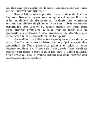 so. Nos capítulos seguintes documentaremos essas profecias
e o seu incrível cumprimento.
Sem a Bíblia não é possível fazer sentido da história
humana. Nós nos deparamos com apenas duas escolhas: ou
a humanidade é simplesmente um acidente, que aconteceu
em um dos bilhões de planetas (e se aqui, talvez em outros
espalhados pelo cosmo), ou fomos criados por Deus para
Seus próprios propósitos. É só o Deus da Bíblia que dá
propósito e significado à Sua criação, e Ele decretou que
Israel terá um papel importante em Seu plano.
Jerusalém! Ela é diferente de qualquer outra cidade na
terra. Ela fica no centro da história e no próprio coração dos
propósitos de Deus para este planeta e todos os seus
habitantes. Essa é a "Cidade de Deus", onde Deus escolheu
colocar Seu nome e para a qual Ele dará a última palavra.
Quer goste ou não, o mundo inteiro não pode escapar das
implicações dessa escolha.

 