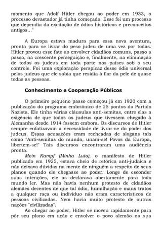 momento que Adolf Hitler chegou ao poder em 1933, o
processo devastador já tinha começado. Esse foi um processo
que dependia da excitação de ódios históricos e preconceitos
antigos..."
A Europa estava madura para essa nova aventura,
pronta para se livrar do peso judeu de uma vez por todas.
Hitler provou esse fato ao envolver cidadãos comuns, passo a
passo, na crescente perseguição e, finalmente, na eliminação
de todos os judeus em toda parte nos países sob o seu
controle. Foi uma exploração perspicaz desse ódio universal
pelos judeus que ele sabia que residia à flor da pele de quase
todas as pessoas.
Conhecimento e Cooperação Públicos
O primeiro pequeno passo começou já em 1920 com a
publicação do programa embriônico de 25 pontos do Partido
Nazista. Ele tinha várias cláusulas anti-semitas, entre elas a
exigência de que todos os judeus que tivessem chegado à
Alemanha desde 1914 fossem embora. Os discursos de Hitler
sempre enfatizavam a necessidade de livrar-se do poder dos
judeus. Essas acusações eram recheadas de slogans tais
como "Anti-semitas do mundo, unam-se! Povos da Europa,
libertem-se!" Tais discursos encontraram uma audiência
pronta.
Mein Kampf (Minha Luta), o manifesto de Hitler
publicado em 1925, estava cheio de retórica anti-judaica e
não deixava dúvidas na mente de ninguém a respeito de seus
planos quando ele chegasse ao poder. Longe de esconder
suas intenções, ele as declarava abertamente para todo
mundo ler. Mas não havia nenhum protesto de cidadãos
alemães decentes de que tal ódio, humilhação e maus tratos
a qualquer raça ou indivíduo não eram característicos de
pessoas civilizadas. Nem havia muito protesto de outras
nações "civilizadas".
Ao chegar ao poder, Hitler se moveu rapidamente para
pôr seu plano em ação e envolver o povo alemão na sua

 