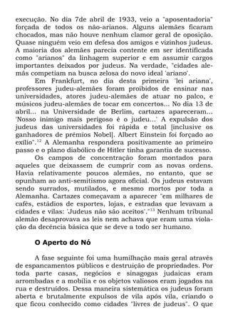 execução. No dia 7de abril de 1933, veio a "aposentadoria"
forçada de todos os não-arianos. Alguns alemães ficaram
chocados, mas não houve nenhum clamor geral de oposição.
Quase ninguém veio em defesa dos amigos e vizinhos judeus.
A maioria dos alemães parecia contente em ser identificada
como "arianos" da linhagem superior e em assumir cargos
importantes deixados por judeus. Na verdade, "cidades alemãs competiam na busca zelosa do novo ideal 'ariano'.
Em Frankfurt, no dia desta primeira 'lei ariana',
professores judeu-alemães foram proibidos de ensinar nas
universidades, atores judeu-alemães de atuar no palco, e
músicos judeu-alemães de tocar em concertos... No dia 13 de
abril... na Universidade de Berlim, cartazes apareceram...
'Nosso inimigo mais perigoso é o judeu...' A expulsão dos
judeus das universidades foi rápida e total [inclusive os
ganhadores de prêmios Nobel]. Albert Einstein foi forçado ao
exílio".12 A Alemanha respondera positivamente ao primeiro
passo e o plano diabólico de Hitler tinha garantia de sucesso.
Os campos de concentração foram montados para
aqueles que deixassem de cumprir com as novas ordens.
Havia relativamente poucos alemães, no entanto, que se
opunham ao anti-semitismo agora oficial. Os judeus estavam
sendo surrados, mutilados, e mesmo mortos por toda a
Alemanha. Cartazes começavam a aparecer "em milhares de
cafés, estádios de esportes, lojas, e estradas que levavam a
cidades e vilas: 'Judeus não são aceitos'."13 Nenhum tribunal
alemão desaprovava as leis nem achava que eram uma violação da decência básica que se deve a todo ser humano.
O Aperto do Nó
A fase seguinte foi uma humilhação mais geral através
de espancamentos públicos e destruição de propriedades. Por
toda parte casas, negócios e sinagogas judaicas eram
arrombadas e a mobília e os objetos valiosos eram jogados na
rua e destruídos. Dessa maneira sistemática os judeus foram
aberta e brutalmente expulsos de vila após vila, criando o
que ficou conhecido como cidades "livres de judeus". O que

 