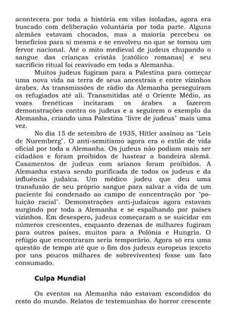 acontecera por toda a história em vilas isoladas, agora era
buscado com deliberação voluntária por toda parte. Alguns
alemães estavam chocados, mas a maioria percebeu os
benefícios para si mesma e se envolveu no que se tornou um
fervor nacional. Até o mito medieval de judeus chupando o
sangue das crianças cristãs [católico romanas] e seu
sacrifício ritual foi reavivado em toda a Alemanha.
Muitos judeus fugiram para a Palestina para começar
uma nova vida na terra de seus ancestrais e entre vizinhos
árabes. As transmissões de rádio da Alemanha perseguiram
os refugiados até ali. Transmitidas até o Oriente Médio, as
vozes
frenéticas
incitaram
os
árabes
a
fazerem
demonstrações contra os judeus e a seguirem o exemplo da
Alemanha, criando uma Palestina "livre de judeus" mais uma
vez.
No dia 15 de setembro de 1935, Hitler assinou as "Leis
de Nuremberg". O anti-semitismo agora era o estilo de vida
oficial por toda a Alemanha. Os judeus não podiam mais ser
cidadãos e foram proibidos de hastear a bandeira alemã.
Casamentos de judeus com arianos foram proibidos. A
Alemanha estava sendo purificada de todos os judeus e da
influência judaica. Um médico judeu que deu uma
transfusão de seu próprio sangue para salvar a vida de um
paciente foi condenado ao campo de concentração por "poluição racial". Demonstrações anti-judaicas agora estavam
surgindo por toda a Alemanha e se espalhando por países
vizinhos. Em desespero, judeus começaram a se suicidar em
números crescentes, enquanto dezenas de milhares fugiram
para outros países, muitos para a Polônia e Hungria. O
refúgio que encontraram seria temporário. Agora só era uma
questão de tempo até que o fim dos judeus europeus (exceto
por uns poucos milhares de sobreviventes) fosse um fato
consumado.
Culpa Mundial
Os eventos na Alemanha não estavam escondidos do
resto do mundo. Relatos de testemunhas do horror crescente

 