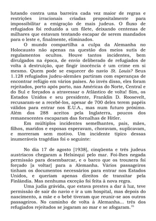 lutando contra uma barreira cada vez maior de regras e
restrições
irracionais
criadas
propositalmente
para
impossibilitar a emigração de mais judeus. O fluxo de
refugiados foi reduzido a um filete, deixando centenas de
milhares que estavam tentando escapar de serem mandados
para o leste e, finalmente, eliminados.
O mundo compartilha a culpa da Alemanha no
Holocausto não apenas na questão dos meios sutis de
regulamentos ocultos. Houve tantos incidentes, bem
divulgados na época, de envio deliberado de refugiados de
volta à destruição, que fingir inocência é um crime em si
mesmo. Quem pode se esquecer do navio St. Louis? Seus
1.128 refugiados judeu-alemães partiram com esperanças de
encontrar refúgio em vários países. Ao invés disso, eles foram
rejeitados, porto após porto, nas Américas do Norte, Central e
do Sul e forçados a atravessar o Atlântico de volta! Sim, os
Estados Unidos e seu presidente, Franklin D. Roosevelt,
recusaram-se a recebê-los, apesar de 700 deles terem papéis
válidos para entrar nos E.U.A., mas num futuro próximo.
Além dos 288 aceitos pela Inglaterra, poucos dos
remanescentes escaparam das fornalhas de Hitler.
Em múltiplos incidentes semelhantes, pais, mães,
filhos, maridos e esposas esperavam, choravam, suplicavam,
e morreram sem motivo. Um incidente típico dessas
inumeráveis tragédias foi o seguinte:
No dia 17 de agosto [1938], cinqüenta e três judeus
austríacos chegaram a Helsinqui pelo mar. Foi-lhes negada
permissão para desembarcar, e o barco que os trouxera foi
forçado [a voltar] para a Alemanha. Vários passageiros
tinham os documentos necessários para entrar nos Estados
Unidos, e queriam apenas direitos de transitar pela
Finlândia. Mas nenhuma exceção foi feita à nova regra.
Uma judia grávida, que estava prestes a dar à luz, teve
permissão de sair do navio e ir a um hospital, mas depois do
nascimento, a mãe e o bebê tiveram que reunir-se aos outros
passageiros. No caminho de volta à Alemanha... três dos
refugiados rejeitados se jogaram ao mar e se afogaram.16

 