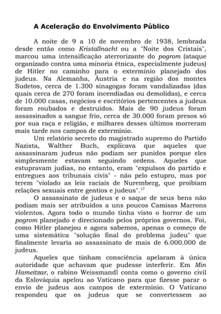 A Aceleração do Envolvimento Público
A noite de 9 a 10 de novembro de 1938, lembrada
desde então como Kristallnacht ou a "Noite dos Cristais",
marcou uma intensificação aterrorizante do pogrom (ataque
organizado contra uma minoria étnica, especialmente judeus)
de Hitler no caminho para o extermínio planejado dos
judeus. Na Alemanha, Áustria e na região dos montes
Sudetos, cerca de 1.300 sinagogas foram vandalizadas (das
quais cerca de 270 foram incendiadas ou demolidas), e cerca
de 10.000 casas, negócios e escritórios pertencentes a judeus
foram roubados e destruídos. Mais de 90 judeus foram
assassinados a sangue frio, cerca de 30.000 foram presos só
por sua raça e religião, e milhares desses últimos morreram
mais tarde nos campos de extermínio.
Um relatório secreto do magistrado supremo do Partido
Nazista, Walther Buch, explicava que aqueles que
assassinaram judeus não podiam ser punidos porque eles
simplesmente estavam seguindo ordens. Aqueles que
estupravam judias, no entanto, eram "expulsos do partido e
entregues aos tribunais civis" - não pelo estupro, mas por
terem "violado as leis raciais de Nuremberg, que proibiam
relações sexuais entre gentios e judeus".17
O assassinato de judeus e o saque de seus bens não
podiam mais ser atribuídos a uns poucos Camisas Marrons
violentos. Agora todo o mundo tinha visto o horror de um
pogrom planejado e direcionado pelos próprios governos. Foi,
como Hitler planejou e agora sabemos, apenas o começo de
uma sistemática "solução final do problema judeu" que
finalmente levaria ao assassinato de mais de 6.000.000 de
judeus.
Aqueles que tinham consciência apelaram à única
autoridade que achavam que pudesse interferir. Em Min
Hameitzar, o rabino Weissmandl conta como o governo civil
da Eslováquia apelou ao Vaticano para que fizesse parar o
envio de judeus aos campos de extermínio. O Vaticano
respondeu que os judeus que se convertessem ao

 
