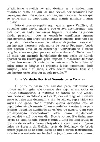 cristianismo (catolicismo) não deviam ser enviados, mas
quanto ao resto, as famílias não deviam ser separadas nos
carregamentos. Em outras palavras, mande-os a não ser que
se convertam ao catolicismo, mas mande famílias inteiras
juntas!
Não é preciso repetir aqui que a Igreja Católica, do
Vaticano para baixo, sabia o que estava acontecendo; isso
está documentado em vários lugares. Quando os judeus
ainda pensavam que a expulsão significava apenas
transferência, um arcebispo eslovaco retrucou: "Isso não é só
expulsão... eles vão massacrar todos vocês juntos... e esse é o
castigo que merecem pela morte de nosso Redentor. Vocês
têm apenas uma única esperança: Convertam-se à nossa
religião, e assim agirei para cancelar o decreto". Weissmandl
dá mais um exemplo horripilante de um apelo ao núncio
apostólico na Eslováquia para impedir o massacre de vidas
judias inocentes. O embaixador retrucou: "Não existe tal
coisa como o sangue de crianças judias inocentes! Todo
sangue judeu é culpado, e eles devem morrer. Esse é o
castigo que os espera por aquele pecado."18
Uma Verdade Horrível Demais para Encarar
O primeiro passo dos nazistas para exterminar os
judeus na Hungria veio quando eles expulsaram todos os
judeus estrangeiros. O instrutor de cabala de Elie Wiesel,
conhecido como "Moisés, o Bedel", era estrangeiro e estava
entre aqueles que deixaram a vila de Sighet, espremidos em
vagões de gado. Todo mundo queria acreditar que os
deportados simplesmente foram mandados a outra área para
realizar trabalhos auxiliares ao esforço de guerra. Com essa
pressuposição reconfortante, eles foram rapidamente
esquecidos - até que um dia, Moshe voltou. Ele tinha uma
ferida de bala na sua perna e contou uma história louca de
que os deportados foram obrigados a cavar suas próprias
valas na floresta da Galícia, perto de Kolomaye, de bebês
serem jogados ao ar como alvos de tiro e serem metralhados,
e de todo o restante ser fuzilado e jogado em valas comuns.

 