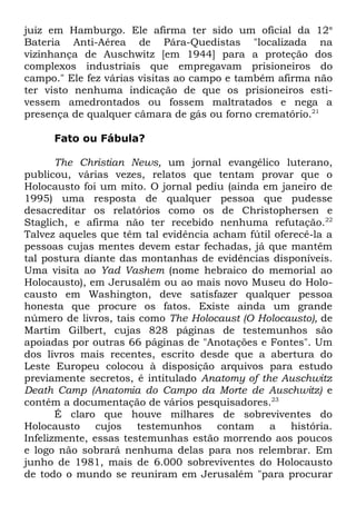 juiz em Hamburgo. Ele afirma ter sido um oficial da 12a
Bateria Anti-Aérea de Pára-Quedistas "localizada na
vizinhança de Auschwitz [em 1944] para a proteção dos
complexos industriais que empregavam prisioneiros do
campo." Ele fez várias visitas ao campo e também afirma não
ter visto nenhuma indicação de que os prisioneiros estivessem amedrontados ou fossem maltratados e nega a
presença de qualquer câmara de gás ou forno crematório.21
Fato ou Fábula?
The Christian News, um jornal evangélico luterano,
publicou, várias vezes, relatos que tentam provar que o
Holocausto foi um mito. O jornal pediu (ainda em janeiro de
1995) uma resposta de qualquer pessoa que pudesse
desacreditar os relatórios como os de Christophersen e
Staglich, e afirma não ter recebido nenhuma refutação.22
Talvez aqueles que têm tal evidência acham fútil oferecê-la a
pessoas cujas mentes devem estar fechadas, já que mantêm
tal postura diante das montanhas de evidências disponíveis.
Uma visita ao Yad Vashem (nome hebraico do memorial ao
Holocausto), em Jerusalém ou ao mais novo Museu do Holocausto em Washington, deve satisfazer qualquer pessoa
honesta que procure os fatos. Existe ainda um grande
número de livros, tais como The Holocaust (O Holocausto), de
Martim Gilbert, cujas 828 páginas de testemunhos são
apoiadas por outras 66 páginas de "Anotações e Fontes". Um
dos livros mais recentes, escrito desde que a abertura do
Leste Europeu colocou à disposição arquivos para estudo
previamente secretos, é intitulado Anatomy of the Auschwitz
Death Camp (Anatomia do Campo da Morte de Auschwitz) e
contém a documentação de vários pesquisadores.23
É claro que houve milhares de sobreviventes do
Holocausto
cujos
testemunhos
contam
a
história.
Infelizmente, essas testemunhas estão morrendo aos poucos
e logo não sobrará nenhuma delas para nos relembrar. Em
junho de 1981, mais de 6.000 sobreviventes do Holocausto
de todo o mundo se reuniram em Jerusalém "para procurar

 