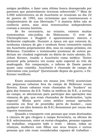 amigos perdidos, e fazer uma última busca desesperada por
parentes que possivelmente tivessem sobrevivido".24 Mais de
3.000 sobreviventes só de Auschwitz se reuniram no dia 22
de janeiro de 1995, nas cerimônias que comemoraram o
cinqüentenário de sua libertação.25 A maioria deles não se
conhecia antes, mas seus testemunhos independentes
contam a mesma história.
Se for necessário, no entanto, existem muitas
testemunhas não-judias do Holocausto. O erro de
Christophersen e Staglich é aparentemente sincero e
facilmente explicado. Durante a época em que estavam lá,
nenhuma câmara de gás e nenhum forno crematório existia
em Auschwitz propriamente dito, mas no campo próximo, em
Birkenau. Considere o testemunho (centenas de outros poderiam ser citados) registrado no diário de outro alemão, Dr.
Johan Kremer, trazido a Auschwitz como médico: "Estive
presente pela primeira vez numa ação especial às três da
madrugada. Em comparação, o inferno de Dante parece
quase uma comédia. Auschwitz é chamado de campo de
extermínio com justiça!" Questionado depois da guerra, o Dr.
Kremer testificou:
Esses assassinatos em massa [em 1942] aconteciam
em pequenas cabanas fora do campo de Birkenau numa
floresta. Essas cabanas eram chamadas de "bunkers" na
gíria dos homens da S.S. Todos os médicos da S.S., a serviço
no campo, se alternavam para participar das operações nas
câmaras de gás, que eram chamadas de Sonderaction, "ação
especial". Minha parte como médico nessas operações
consistia em ficar de prontidão perto do bunker... caso
qualquer um [dos homens da S.S.] desmaiasse por causa dos
vapores venenosos.
Quando o transporte com pessoas que eram destinadas
à câmara de gás chegava à rampa ferroviária, os oficiais da
S.S. selecionavam, entre os recém-chegados, pessoas capazes
de trabalhar, enquanto todo o resto - idosos, todas as
crianças, mulheres com filhos nos seus braços e outras
pessoas que não eram consideradas capazes de trabalhar -

 